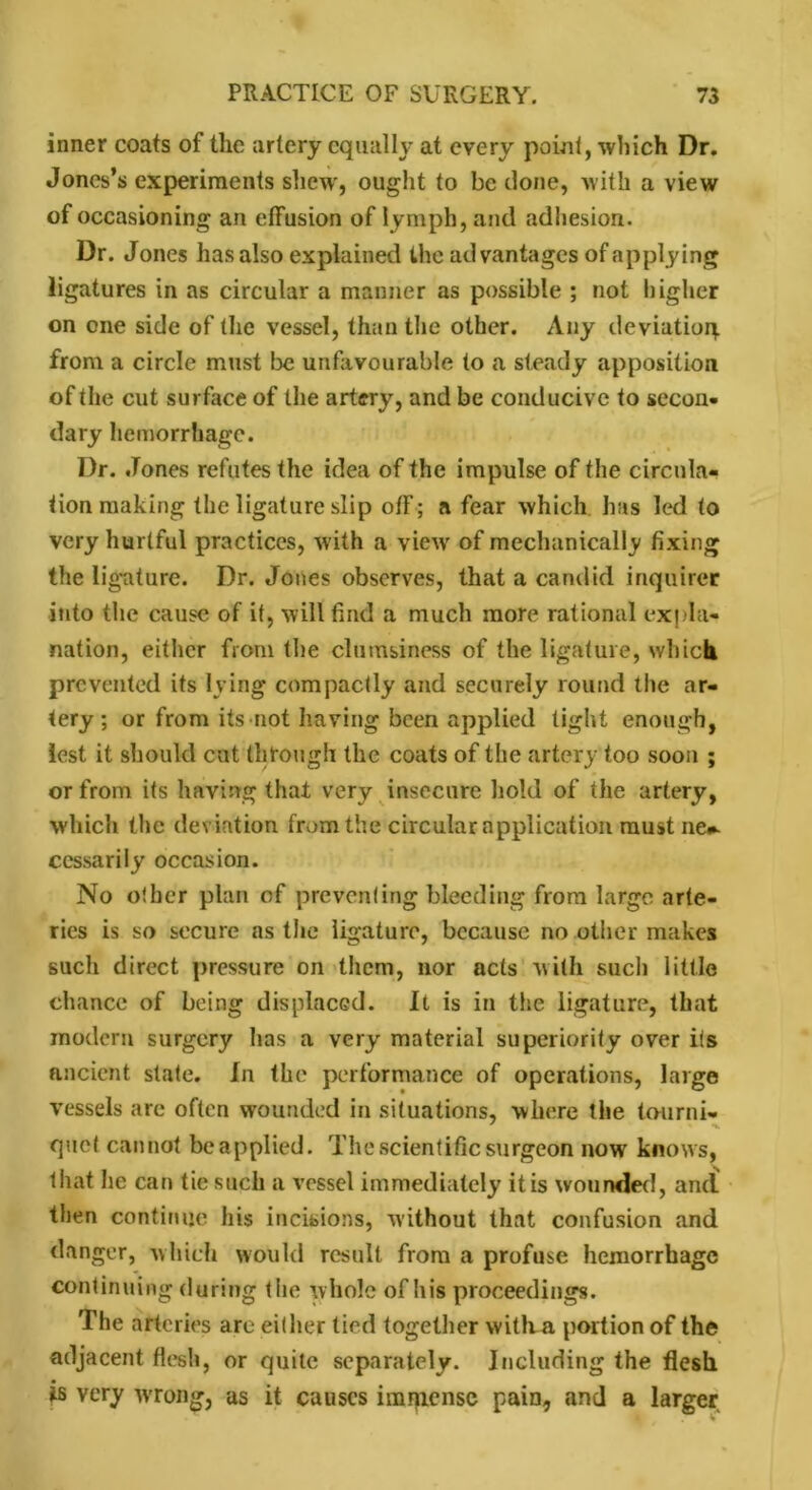 inner coats of the artery equally at every point, which Dr. Jones’s experiments shew, ought to be clone, with a view of occasioning an effusion of lymph, and adhesion. Dr. Jones has also explained the advantages of applying ligatures in as circular a manner as possible ; not higher on one side of the vessel, than the other. Any deviating from a circle must be unfavourable to a steady apposition of the cut surface of the artery, and be conducive to secon- dary hemorrhage. Dr. Jones refutes the idea of the impulse of the circula- tion making the ligature slip off; a fear which has led to very hurtful practices, with a view of mechanically fixing the ligature. Dr. Jones observes, that a candid inquirer into the cause of it, will find a much more rational expla- nation, either from the clumsiness of the ligature, which prevented its lying compactly and securely round the ar- tery ; or from its not having been applied tight enough, lest it should cut through the coats of the artery too soon ; or from its having that very insecure hold of the artery, which the deviation from the circular application must ne#- ccssarily occasion. No other plan of preventing bleeding from large arte- ries is so secure ns the ligature, because no other makes such direct pressure on them, nor acts with such little chance of being displaced. It is in the ligature, that modern surgery lias a very material superiority over its ancient state. In the performance of operations, large vessels are often wounded in situations, where the tourni- ' -I. quet cannot be applied. The scientific surgeon now knows, that he can tie such a vessel immediately it is wounded, and then continue his incisions, without that confusion and danger, which would result from a profuse hemorrhage continuing during t he whole of his proceedings. The arteries are either tied together witlva portion of the adjacent flesh, or quite separately. Including the flesh is very wrrong, as it causes imjpense pain, and a larger