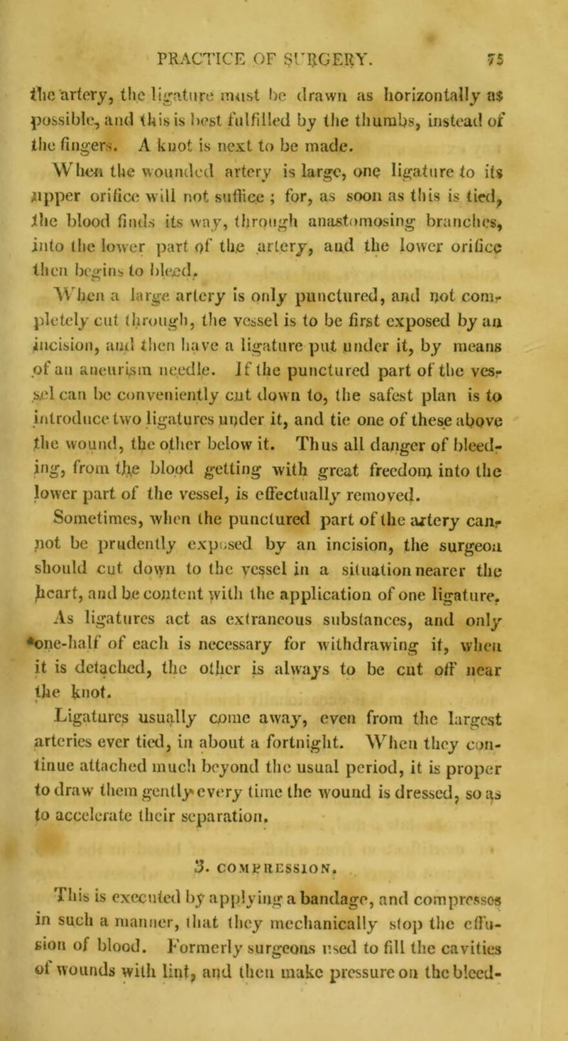 tlie artery, the ligature must he drawn as horizontally a$ possible, and this is best fulfilled by the thumbs, instead of the fingers. A knot is next to be made. When the wounded artery is large, one ligature to its tipper orifice w ill not suffice ; for, as soon as this is tied, the blood finds its way, through anastomosing branches, into the lower part of the artery, and the lower orifice then begins to bleed. When a large artery is only punctured, and not com* pletely cut through, the vessel is to be first exposed by an incision, and then have a ligature put under it, by means of an aneurism needle. Jf the punctured part of the ves- sel can be conveniently cut down to, the safest plan is to introduce two ligatures under it, and tie one of these above the wound, the other below it. Thus all danger of bleed- ing from tjie blood getting with great freedom into the lower part of the vessel, is effectually removed. Sometimes, when the punctured part of the artery can- not be prudently exposed by an incision, the surgeon should cut down to the vessel in a situation nearer the heart, and be content witli the application of one ligature. As ligatures act as extraneous substances, and only *one-half of each is necessary for withdrawing it, when it is detached, the other is always to be cut off near the knot. Ligatures usually come away, even from the largest arteries ever tied, in about a fortnight. When they con- tinue attached much beyond the usual period, it is proper to draw them gently every time the wound is dressed, so as to accelerate their separation. 3. COMPRESSION. '1 his is executed by applying a bandage, and compresses in such a manner, that they mechanically stop the effii- sion of blood. Formerly surgeons used to fill the cavities ol wounds with lint, and then make pressure on the bleed-