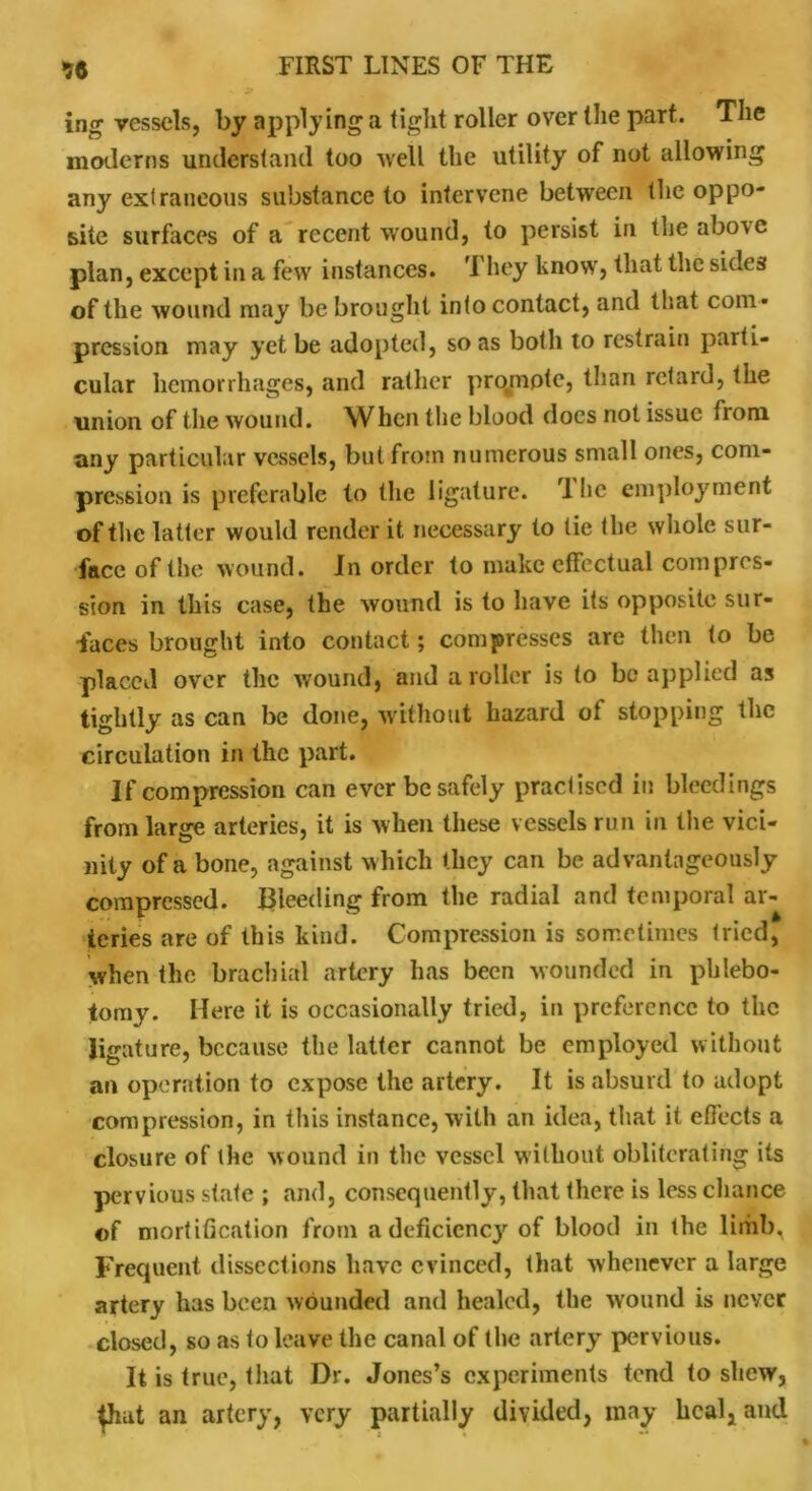 56 ing vessels, by applying a tight roller over the part. The moderns understand too well the utility of not allowing any extraneous substance to intervene between the oppo- site surfaces of a recent wound, to persist in the above plan, except in a few instances. They know, that the sides of the wound may be brought intoconlact, and that com - pression may yet be adopted, so as both to restrain parti- cular hemorrhages, and rather projnpte, than retard, the union of the wound. When the blood docs not issue from any particular vessels, but from numerous small ones, com- pression is preferable to the ligature. 1 he employment of the latter would render it necessary to tie the whole sur- face of the wound. In order to make effectual compres- sion in this case, the wound is to have its opposite sur- faces brought into contact; compresses are then to be placed over the wound, and a roller is to be applied as tightly as can be done, without hazard of stopping the circulation in the part. If compression can ever be safely practised in bleedings from large arteries, it is when these vessels run in the vici- nity of a bone, against which they can be advantageously compressed. Bleeding from the radial and temporal ar- teries are of this kind. Compression is sometimes tried, when the brachial artery has been wounded in phlebo- tomy. Here it is occasionally tried, in preference to the ligature, because the latter cannot be employed without an operation to expose the artery. It is absurd to adopt compression, in this instance, with an idea, that it effects a closure of the wound in the vessel without obliterating its pervious state ; and, consequently, that there is less chance ©f mortification from adeficicncjr of blood in the limb. Frequent dissections have evinced, that whenever a large artery has been wounded and healed, the wound is never closed, so as to leave the canal of the artery pervious. It is true, that Dr. Jones’s experiments tend to shew, ^hat an artery, very partially divided, may heal, and