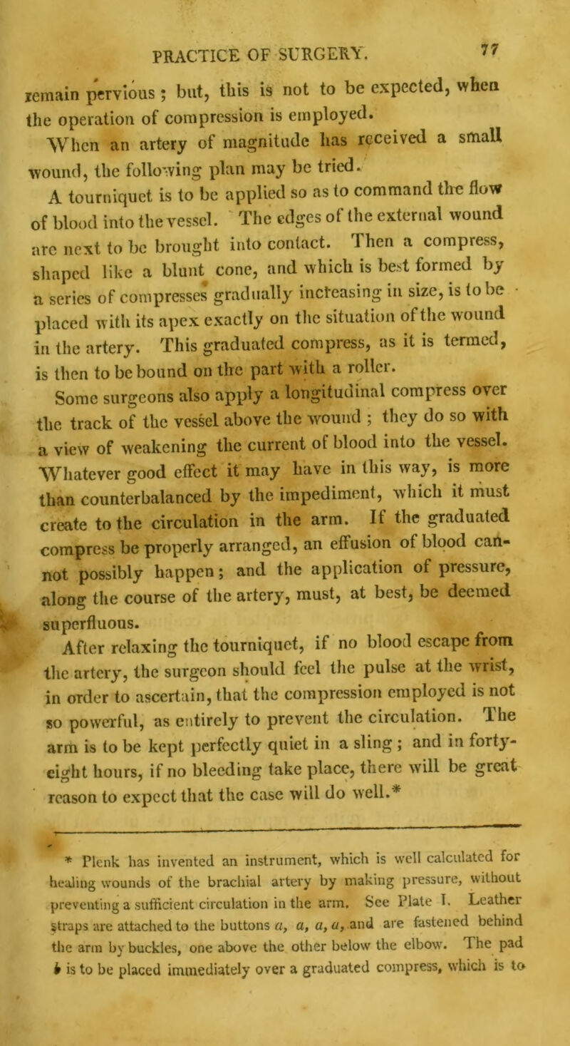 remain pervious ; but, this is not to be expected, when the operation of compression is employed. When an artery of magnitude has received a small wound, the following plan may be tried. A tourniquet is to be applied so as to command the flow of blood into the vessel. The edges of the external wound arc next to be brought into contact. 1 hen a compress, shaped like a blunt cone, and which is bed formed by a series of compresses gradually increasing in size, is to be • placed with its apex exactly on the situation of the wound in the artery. This graduated compress, as it is termed, is then to be bound on the part with a roller. Some surgeons also apply a longitudinal compress over the track of the vessel above the wound ; they do so with a view of weakening the current of blood into the vessel. Whatever good effect it may have in this way, is more than counterbalanced by the impediment, which it must create to the circulation in the arm. It the graduated compress be properly arranged, an effusion ot blood can- not possibly happen; and the application of pressure, along the course of the artery, must, at best, be deemed superfluous. After relaxing the tourniquet, if no blood escape from the artery, the surgeon should feel the pulse at the wrist, in order to ascertain, that the compression employed is not so powerful, as entirely to prevent the circulation. The arm is to be kept perfectly quiet in a sling ; and in forty- eight hours, if no bleeding take place, there will be great teason to expect that the case will do well.* * Plcnk has invented an instrument, which is well calculated for healing wounds of the brachial artery by making pressure, without preventing a sufficient circulation in the arm. See Plate I. Leathei Straps are attached to the buttons a, a, a, a, and are fastened behind the arm by buckles, one above the other below the elbow. The pad b is to be placed immediately over a graduated compress, which is to