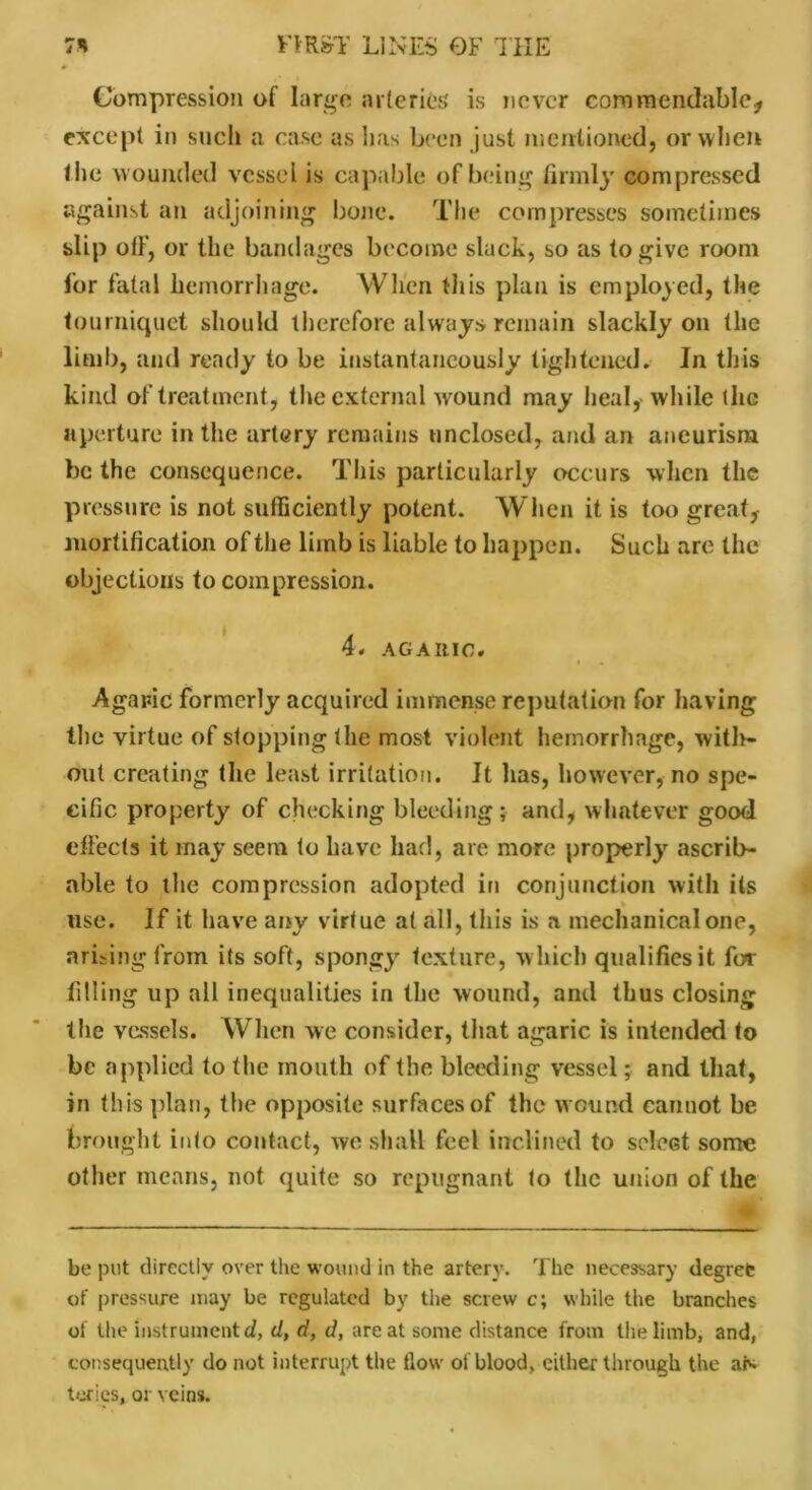 Compression of large arteries is never commendable* except in such a case as has been just mentioned, or when the wounded vessel is capable of being firmly compressed against an adjoining bone. The compresses sometimes slip off, or the bandages become slack, so as to give room lor fatal hemorrhage. When this plan is employed, the tourniquet should therefore always remain slackly on the limb, and ready to be instantaneously tightened. In this kind of treatment, the external wound may heal,- while the aperture in the artery remains unclosed, and an aneurism be the consequence. This particularly occurs when the pressure is not sufficiently potent. When it is too great, mortification of the limb is liable to happen. Such are the objections to compression. 4, AGAItlC. Agaric formerly acquired immense reputation for having the virtue of stopping the most violent hemorrhage, with- out creating the least irritation. It has, however, no spe- cific property of checking bleeding; and, whatever good effects it may seem to have had, are more properly ascrib- able to the compression adopted in conjunction with its use. If it have any virtue at all, this is a mechanical one, arising from its soft, spongy texture, w hich qualifies it for filling up all inequalities in the wound, and thus closing the vessels. When we consider, that agaric is intended to be applied to the mouth of the bleeding vessel; and that, in this plan, the opposite surfaces of the wound cannot be brought into contact, we shall feci inclined to select some other means, not quite so repugnant to the union of the be put directly over the wound in the artery. The necessary degree of pressure may be regulated by the screw c; while the branches of the instrument d, d, d, d, are at some distance from the limb, and, consequently do not interrupt the flow of blood, cither through the aN tcries, or veins.
