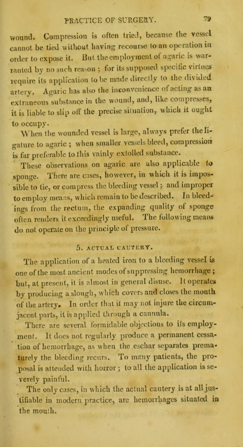 wound. Compression is often tried, because tlie vessel cannot be tied without having recourse to an operation in order to expose it. But the employment of agaric is war- ranted by no such reason ; for its supposed specific virtues require its application lobe made directly to the di\idcd artery. Agaric has also the inconvenience of acting as au extraneous substance in the wound, and, like compresses, it is liable to slip oil' the precise situation, which it ought to occupy. When the wounded vessel is large, always prefer the li- gature to agaric ; when smaller vessels bleed, compression is far preferable to this vainly extolled substance. These observations on agaric are also applicable to sponge. There are cases, however, in which it is impos- sible to tie, or compress the bleeding vessel; and improper to employ means, which remain to be described. In bleed-* ings from the rectum, the expanding quality of sponge often renders it exceedingly useful. The following means do not operate on the principle of pressure. 5. ACTUAL CAUTERY. The application of a heated iron to a bleeding vessel is one of the most ancient modes of suppressing hemorrhage; but, at present, it is almost in general disuse. It operates by producing a slough, which covers and closes the mouth of the artery* In order that it may not injure the circum- jacent parts, it is applied through a cannula. There are several formidable objections to its employ- ment. It docs not regularly produce a permanent cessa- tion of hemorrhage, as when the eschar separates prema- turely the bleeding recurs. To many patients, the pro- posal is attended with horror ; to all the application is se- verely painful. The only cases, in which the actual cautery is at all jus- tifiable in modern practice, are hemorrhages situated in the mouth.