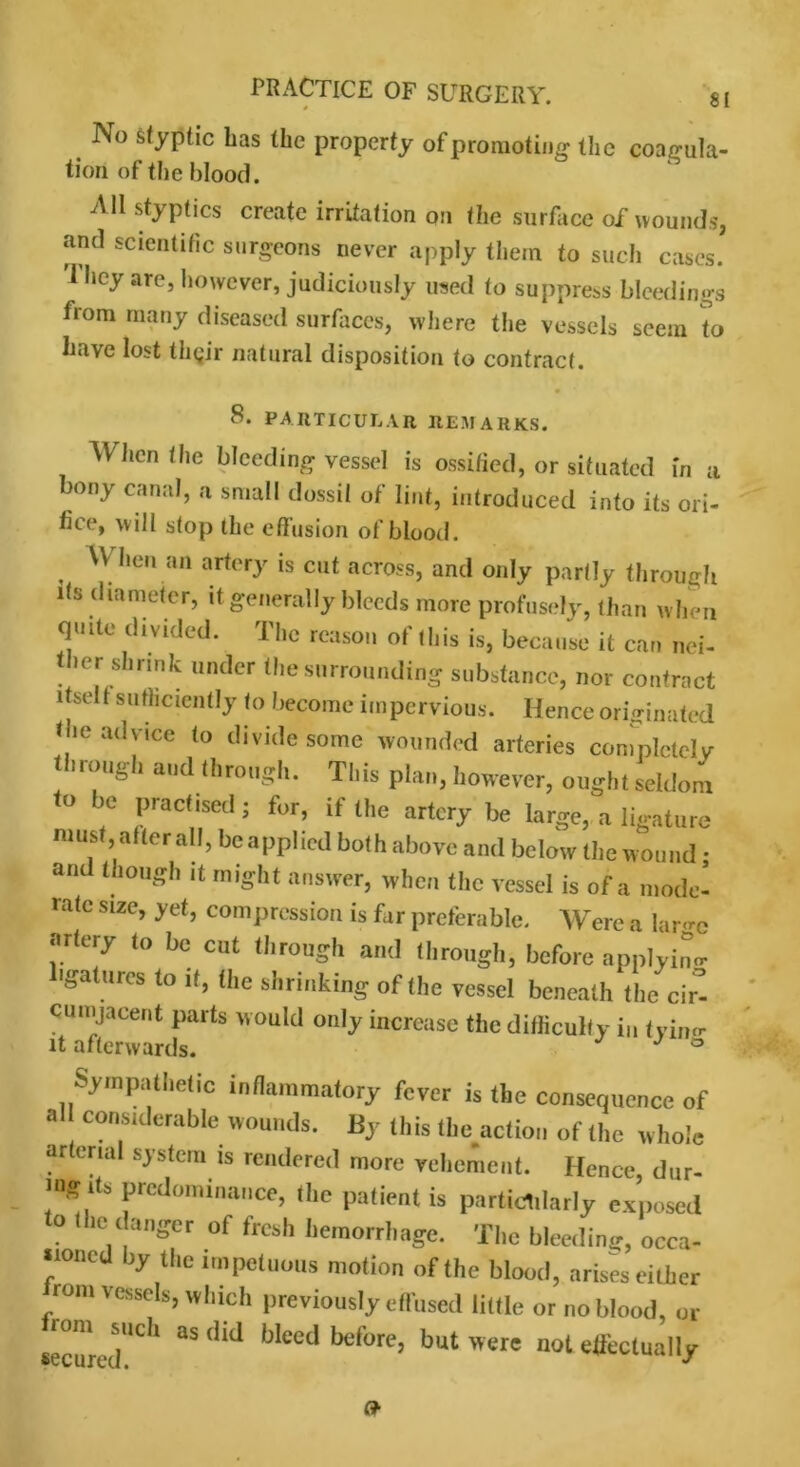 No styptic has the property of promoting the coagula- tion of the blood. All styptics create irritation on the surface of wounds, and scientific surgeons never apply them to such cases. 1 hey are, however, judiciously used to suppress bleedings from many diseased surfaces, where the vessels seem to have lost thgir natural disposition to contract. 8. PARTICULAR REMARKS. When the bleeding vessel is ossified, or situated in a bony canal, a small dossil of lint, introduced into its ori- fice, will stop the effusion of blood. W hen an artery is cut across, and only partly through its diameter, it generally bleeds more profusely, than when quite divided. The reason of this is, because it can nei- ther shrink under the surrounding substance, nor contract itself sufficiently to become impervious. Hence originated the advice to divide some wounded arteries completely through and through. This plan, however, ought seldom to be practised • for, if the artery be large, a ligature must, after all, be applied both above and below the wound • and though it might answer, when the vessel is of a mode- rate size, yet, compression is far preferable. Were a large artery to be cut through and through, before applying 'gatures to it, the shrinking of the vessel beneath the cir- cumjacent parts would only increase the difficulty in tyimr it afterwards. J ° Sympathetic inflammatory fever is the consequence of al considerable wounds. By (his faction of the whole ar crial system is rendered more vehement. Hence dur- mg ds predominance, the patient is particularly exposed to the danger of fresh hemorrhage. The bleeding, occa- sioned by the impetuous motion of the blood, arises either rom vessels, which previously effused little or no blood, or secured0 ' “ Wced before> but were 1101 effectually