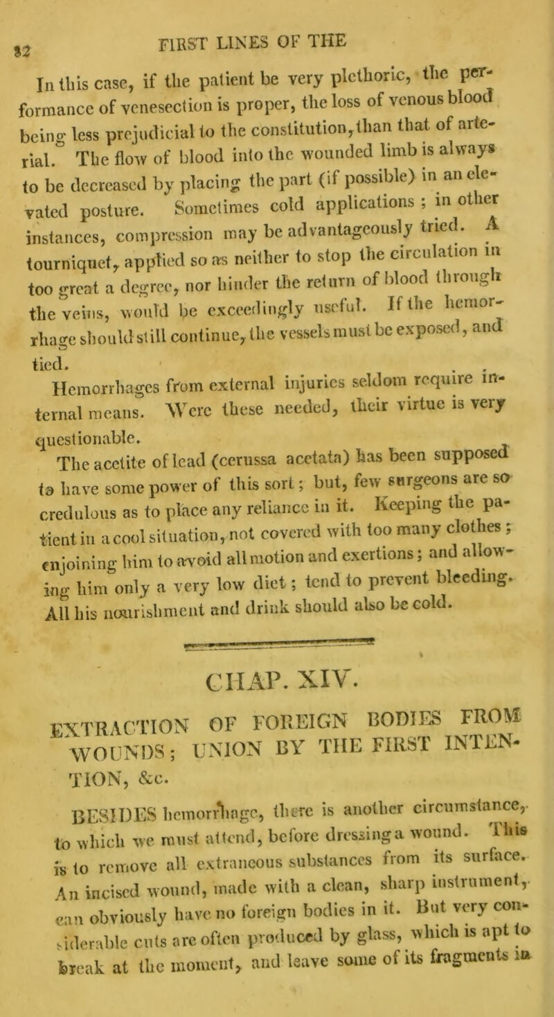 In this case, if the patient be very plethoric, the per- formance of venesection is proper, the loss of venous blood being less prejudicial to the constitution, titan that, of arte- rial.0 The flow of blood into (he wounded limb is always to be decreased by placing the part (if possible) in an ele- vated posture. Sometimes cold applications ; in other instances, compression may be advantageously tried. A tourniquet, applied so as neither to stop (he circulation in too great a degree, nor hinder the return of blood through the veins, would be exceedingly useful. If the hemor- rhage should still continue, Ibc vessels must be exposed, and tied. Hemorrhages from external injuries seldom require in- ternal means. Were these needed, their virtue is very questionable. The acetite of lead (cerussa acctata) has been supposed is have some power of this sort; but, few surgeons are so credulous as to place any reliance in it. Keeping the pa- tient in a cool situation, not covered with too many clothes ; enjoining him to avoid all motion and exertions; and allow- ing him only a very low diet; tend to prevent bleeding. All his nourishment and drink should also be cold. « j 9 _ — i CHAP. XIV. extraction WOUNDS; TiON, &c. OF FOREIGN BODIES FROM UNION BY THE FIRST INTEN- BES1DES hemorrhage, there is another circumstance,, to which we must attend, before dressing a wound. T his is to remove all extraneous substances from its surface. An incised wound, made with a clean, sharp instrument,, can obviously have no foreign bodies in it. But very con- siderable cuts are often produced by glass, which is apt to break at the moment, and leave some of its fragments in