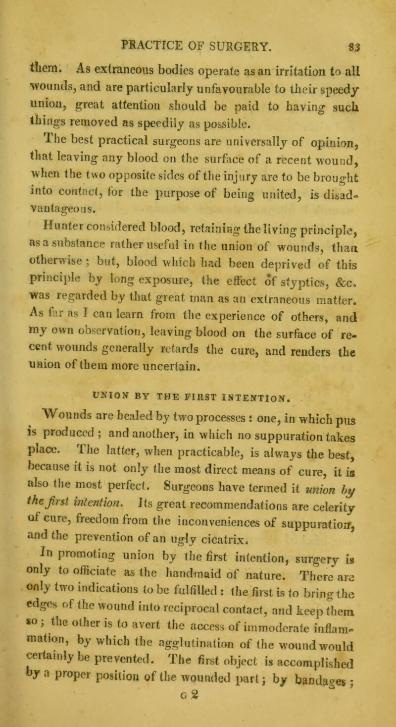 them. As extraneous bodies operate as an irritation to all wounds, and are particularly unfavourable to their speedy union, great attention should be paid to having such things removed as speedily as possible. Ihe best practical surgeons are universally of opinion, that leaving any blood on the surface of a recent wound, when the two opposite sides of the injury are to be brought into contact, tor the purpose of being united, is disad- vantageous. Hunter considered blood, retaining the living principle, asa substance rather useful in the union of wounds, than otherwise; but, blood which had been deprived of this principle by long exposure, the effect of styptics, &c. was regarded by that great man as an extraneous matter. As far as I can learn from the experience of others, and my own observation, leaving blood on the surface of re- cent wounds generally retards the cure, and renders the union of them more uncertain. UNION BY THE FIRST INTENTION. Wounds are healed by two processes : one, in which pus is produced; and another, in which no suppuration takes place. The latter, when practicable, is always the best, because it is not only the most direct means of cure, it is also the most perfect. Surgeons have termed it union by the first intention. Its great recommendations are celerity of cure, freedom from the inconveniences of suppuratioir, and the prevention of an ugly cicatrix* In promoting union by the first intention, surgery is only to officiate as the handmaid of nature. There are only two indications to be fulfilled : the first is to bring the edges of the wound into reciprocal contact, and keep them so ; the other is to avert the access of immoderate inflam- mation, by which the agglutination of (he wound would certainly be prevented. The first object is accomplished by a proper position of the wounded part j by bandages; g 2