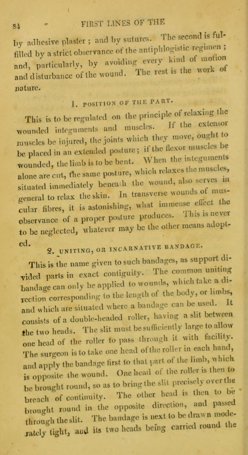 8-i by adhesive plaster ; and by sutures. The second is ful- filled by a strict observance of the antiphlogistic regimen , and, particularly, by avoiding every kind ot motion and disturbance of the wound. The rest is t ic \ioi v nature. i 1. POSITION OF TliE PARI- This is to be regulated on the principle of relaxing the rvoull integuments and muscles. If the extensor muscles be injured, the joints which they move, ought be placed in an extended posture; it the flexor muscles b wounded, the limb is to be bent. When the ,teguments alone are cut, the same posture, which rehrxes the muse es situated immediately beneath the wound, aho serves general to relax the skin. In transverse wounds of mu - cular fibres, it is astonishing, what nnumt.se eflbct the observance of a proper posture produces, i h.s . to be neglected, whatever may be the otl.cr means ■ i p Cj‘ g. UNITING, OR INCAttNATIVE BAXDAGC. This is (lie name given to such bandages, as support di- vided parts in exact contiguity. The common uniting bandage can only be applied to wounds, w hich take a c - jeetion corresponding In the length of the body, or limbs and which are situated where a bandage can be used. consists of a double-beaded roller, having a sht between the two heads. The slit must be sufficiently large to a low one head of tlie roller to pass through it with facility. The surgeon is to take one head of the roller in each hand, and apply the bandage first to that part ol the hull), which hi opposite the wound. One head of the roller is then to be brought round, so as to bring the slit precise y over the ^ breach of continuity. The other head is then to c brought round in the opposite direction and passed through the slit. The bandage is next to be draw n mode- rately tight, and Us two beads being earned round the