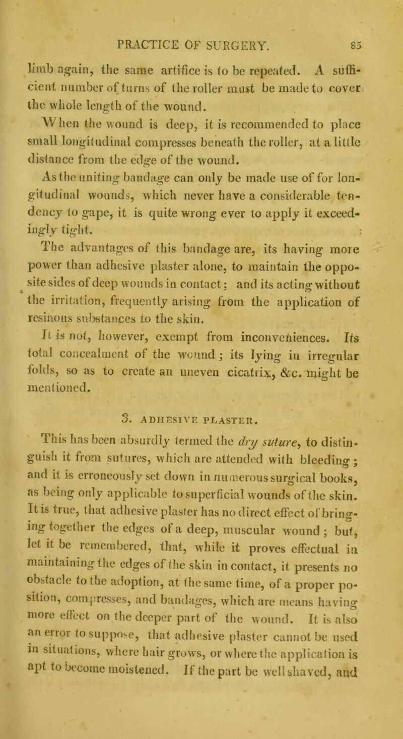 limb again, (he same artifice is to be repeated. A suffi- cient number of turns of the roller must be made to cover the whole length of the wound. When the wound is deep, it is recommended to place small longitudinal compresses beneath the roller, at a little distance from the edge of the wound. As the uniting bandage can only be made use of for lon- gitudinal wounds, w hich never have a considerable ten- dency to gape, it is quite wrong ever to apply it exceed- ingly tight. ; The advantages of this bandage are, its having more power than adhesive plaster alone, to maintain the oppo- site sides ol deep wounds in contact; and its actingwithout the irritation, frequently arising from the application of resinous substances to the skin. It. is not, however, exempt from inconveniences. Its total concealment of the wound ; its lying in irregular folds, so as to create an uneven cicatrix, &c. might be mentioned. 3. ADHESIVE PLASTER. This has been absurdly termed the dry suture, to distin- guish it from sutures, which are attended with bleed ins ; and it is erroneously set down in numerous surgical books, as being oidy applicable to superficial wounds of the skin. It is true, that adhesive plaster has no direct effect of bring* ing together the edges ol a deep, muscular wound ; but, let it be remembered, that, while it proves effectual in maintainingthe edges of the skin in contact, it presents no obstacle to t he adoption, at the same time, of a proper po- sition, compresses, and bandages, which are means having more effect on the deeper part of the wound. It is also an error to suppose, that adhesive plaster cannot be used in situations, where hair grows, or where the application is upt to become moistened. If the part be well shaved, and