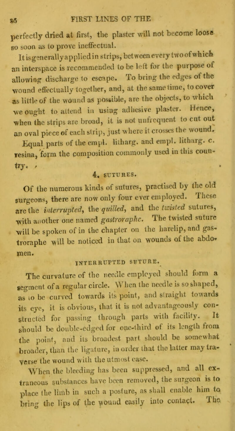 perfectly dried at first, the plaster will not become loose so soon as to prove ineffectual. It isgenerallyappliedin strips, bet ween every two of which an interspace is recommended to be left for the purpose of allowing discharge to escape. To bring the edges of the wound effectually together, and, at the same time, to cover as little of the wound as possible, are the objects, to which we ought to attend in usiug adhesive plaster. Hence, when the strips are broad, it is not unfrequent to cut out an oval piece of each strip, just where it crosses the wound. Equal parts of the empl. litharg. and empl. litharg. c. resina, form the composition commonly used in this coun- try, , 4. SUTURES. Of the numerous kinds of sutures, practised by the old surgeons, there are now only four ever employed. These are the interrupted, the quilled, and the twisted sutures, with another one named gastroraphe. The twisted suture will be spoken of in the chapter on the harelip, and gas* troraphe will be noticed in that on wounds of the abdo- men. INTERRUPTED SUTURE. The curvature of the needle employed should form a segment of a regular circle. When the needle is so shaped, as io be curved towards its point, and straight towards its eye, it is obvious, that it is not advantageously con- structed for passing through parts with facility. It should be double-edged for one-third of its length from the point, and its broadest part should be somewhat broader, than the ligature, in order that the latter may tra- verse the wound with the utmost ease. When the bleeding has been suppressed, and all ex- traneous substances have been removed, the surgeon is to place the limb in such a posture, as shall enable him to bring the lips of the wound easily into contact. The