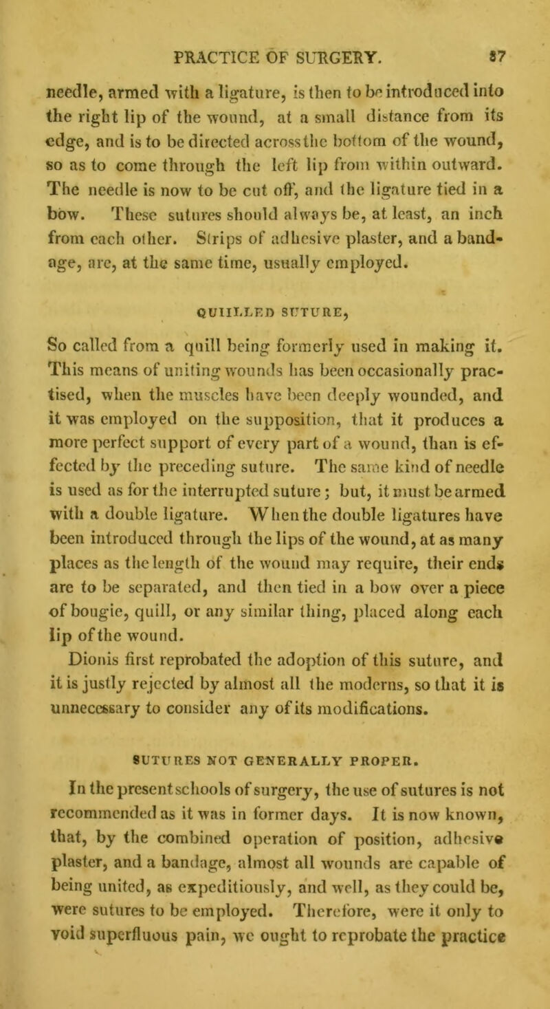 needle, armed with a ligature, is then to be introduced into the right lip of the wound, at a small distance from its edge, and is to be directed across the bottom of the wound, so as to come through the left lip from within outward. The needle is now to be cut of}', and the ligature tied in a bow. These sutures should always be, at least, an inch from each other. Strips of adhesive plaster, and a band- age, are, at the same time, usually employed. QUIILLEJ) suture, So called from a quill being formerly used in making it. This means of uniting wounds has been occasionally prac- tised, when the muscles have been deeply wounded, and it was employed on the supposition, that it produces a more perfect support of every part of a wound, than is ef- fected by the preceding suture. The same kind of needle is used as for the interrupted suture; but, it must be armed with a double ligature. When the double ligatures have been introduced through the lips of the wound, at as many places as the length of the wound may require, their end* are to be separated, and then tied in a bow over a piece of bougie, quill, or any similar thing, placed along each lip of the wound. Dionis first reprobated the adoption of this suture, and it is justly rejected by almost all the moderns, so that it is unnecessary to consider any of its modifications. sutures not generally proper. In the present schools of surgery, the use of sutures is not recommended as it was in former days. It is now known, that, by the combined operation of position, adhesive plaster, and a bandage, almost all wounds are capable of being united, as expeditiously, and well, as they could be, were sutures to be employed. Therefore, were it only to void superfluous pain, wc ought to reprobate the practice