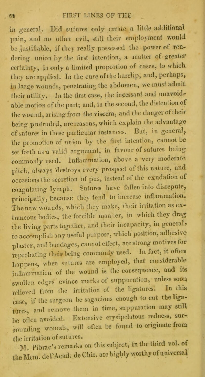 in general. Did sutures only create a lit lie additional pain, and no oilier evil, still their employment would be justifiable, if they really possessed the power of ren- dering union by the first intention, a matter of greater certainty, in only a limited proportion of cases, to which they arc applied. In the cure of the harelip, and, perhaps, in large wounds, penetrating the abdomen, we must admit their utility. In the first case, the incessant and unavoid- able motion of the part; and, in the second, the distention of the wound, arising from the viscera, and the danger of their being protruded, are reasons, which explain the advantage of sutures in these particular instances. But, in general, the promotion of union by the first intention, cannot be set forth as*a valid argument, in favour of sutures being commonly used. Inflammation, above a very moderate pitch, always destroys every prospect of this natuie, and occasions the secretion of pus, instead of the exudation of coagulating lymph. Sutures have fallen into disrepute, principally, because they tend to increase inflammation. The new wounds, which they make, their irritation as ex- traneous bodies, the forcible manner, in which they drag the living parts together, and their incapacity, in general) to accomplish any useful purpose, which position, adhesive plaster, and bandages, cannot effect, are strong motives for reprobating their being commonly used. In fact, it often happens, when sutures are employed, that considerable inflammation of the wound is the consequence, and its swollen edges evince marks of suppuration, unless soon relieved from the irritation of the ligatures. In this case, if the surgeon be sagacious enough to cut the liga- tures', and remove them in time, suppuration may still be often avoided. Extensive erysipelatous redness, sur- rounding wounds, will often be found to originate from the irritation of sutures. _ M. Pibrac’s remarks on this subject, in the third vo . ot the Mem. del’Acad, de Chir. are highly worthy of universal