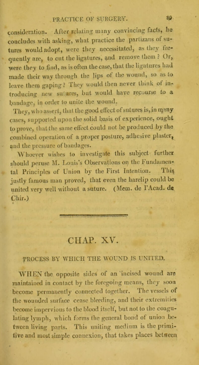 consideration. After relating many convincing facts, lie concludes with asking, what practice the partizans ol su- tures would adopt, were they necessitated, as they fre- quently are, to cut (he ligatures, and remove them ? Or, were they to find, as isotten the case, that the ligatures hud made their way through the lips ot the wound, so as to leave them gaping? riiey would then novel think ot in- troducing new sutures, but would have recourse to a bandage, in order to unite the wound. They, w ho assert, that the good effect of sutures is, in rrjany cases, supported upon the solid basis ot experience, ought to prove, t luit tlie same effect could not be produced by the combined operation ot a proper posture, adhesive plaster^ and the pressure of bandages. Whoever wishes to investigate this subject further should peruse M. Louis’s Observations on the Fundamen- tal Principles of Union by the First Intention. Ihis justly famous man proved, that even the harelip could be united very well without a suture. (Mem. de l’Acad. de Chir.) 9 CHAP. XV. PROCESS BY WHICH THE WOUND IS UNITED. WHEN the opposite sides of an 'incised wound arc maintained in contact by the foregoing means, they soon become permanently connected together. ’1 he vessels of the wounded surface cease bleeding, and their extremities become impervious to the blood itsclt, but not to the coagu- lating lymph, which forms the general bond of union be- tween living parts. This uniting medium is the primi- tive and most simple connexion, that takes places between