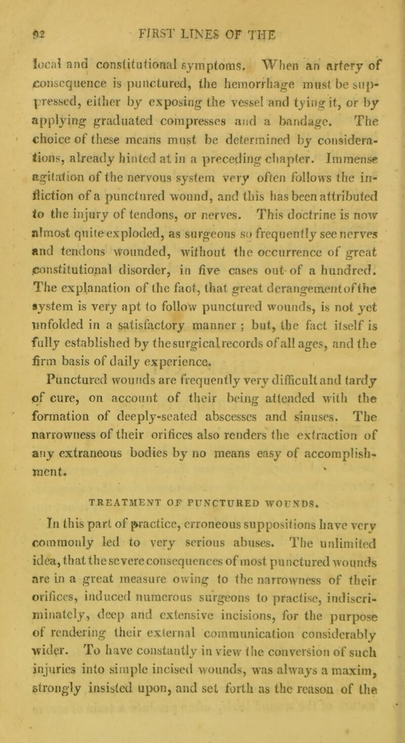 local and constitutional symptoms. When an artery of consequence is punctured, the hemorrhage must be sup- pressed, either by exposing the vessel and tying it, or by applying graduated compresses and a bandage. The choice of these means must be determined by considera- tions, already hinted at in a preceding chapter. Immense agitation of the nervous system very often follows the in- fliction of a punctured wound, and this has been attributed to the injury of tendons, or nerves. This doctrine is now almost quite exploded, as surgeons so frequently see nerves and tendons wounded, without the occurrence of great .constitutional disorder, in five cases out of a hundred. The explanation of the faot, that great derangementofthe system is very apt to follow punctured wounds, is not yet unfolded in a satisfactory manner ; but, the fact itself is fully established by thesurgicalrecords of all ages, and the firm basis of daily experience. Punctured wounds are frequently very difficult and tardy of cure, on account of their being attended with the formation of deeply-seated abscesses and sinuses. The narrowness of their orifices also renders the extraction of any extraneous bodies by no means easy of accomplish- ment. TREATMENT OF PUNCTURED WOUNDS. Tn this part of practice, erroneous suppositions have very commonly led to very serious abuses. The unlimited idea, that the severe consequences of most punctured wounds are in a great measure owing to the narrowness of their orifices, induced numerous surgeons to practise, indiscri- minately, deep and extensive incisions, for the purpose of rendering their external communication considerably wider. To have constantly in viewr the conversion of such injuries into simple incised wounds, was always a maxim, strongly insisted upon, and set forth as the reason of the