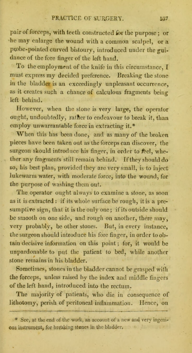 pair of forceps, with teeth constructed for the purpose; or he may enlarge the wound with a common scalpel, or a pcobe-pointed curved bistoury, introduced under the gui- dance of the fore finger of the left hand. To the employment of the knife in this circumstance, I must express my decided preference. Breaking the stone in the bladder is an exceedingly unpleasant occurrence, as it creates such a chance of calculous fragments being left behind. However, when the stone is very large, the operator ought, undoubtedly, rather to endeavour to break it, than employ unwarrantable force in extracting it.* When this has been done, and as many of the broken pieces have been taken out as the forceps can discover, the surgeon should introduce his finger, in order to Jfrcl, whe- ther any fragments still remain behind. If they should do so, his best plan, provided they are very small, is to inject lukewarm water, with moderate force, into the wound, for the purpose of washing them out. The operator ought always to examine a stone, as soon as it is extracted : if its whole surface be rough, it is a pre- sumptive sign, that it is the only one; if its outside should be smooth on one side, and rough on another, there mav, very probably, be other stones. But, in every instance, the surgeon should introduce his fore finger, in order to ob- tain decisive information on this point; for, it would be unpardonable to put the patient to bed, while another stone remains in his bladder. Sometimes, stones in the bladder cannot be grasped with the forceps, unless raised by the index and middle fingers of the left hand, introduced into the rectum. * The majority of patients, who die in consequence of lithotomy, perish of peritoneal inflammation, lienee, on * Sec, at the end of the work, an account of a new and very ingeni- ous instrument, for breaking stones in the bladder.