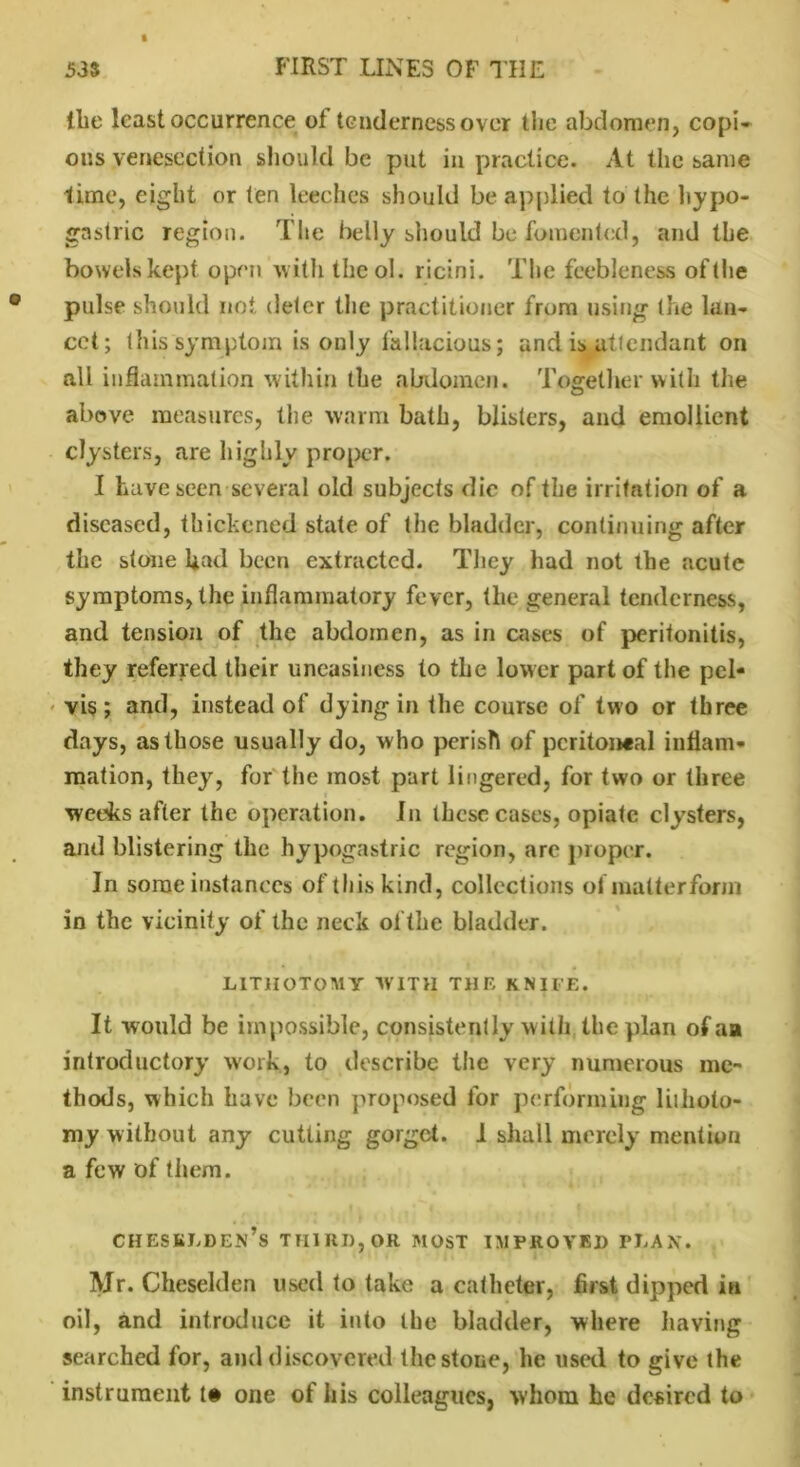 the least occurrence ot tenderness over the abdomen, copi- ous venesection should be put in practice. At the same lime, eight or ten leeches should be applied to the hypo- gastric region. The belly should be fomented, and the bowels kept open with the ol. ricini. The feebleness ofthe pulse should not deter the practitioner from using the lan- cet; this symptom is only fallacious; and is attendant on all inflammation within the abdomen. Together with the above measures, the warm bath, blisters, and emollient clysters, are highly proper. I have seen several old subjects die of the irritation of a diseased, thickened state of tlie bladder, continuing after the stone had been extracted. They had not the acute symptoms, the inflammatory fever, the general tenderness, and tension of the abdomen, as in cases of peritonitis, they referred their uneasiness to the lower part of the pel- vis ; and, instead of dying in the course of two or three days, as those usually do, who perish of peritoneal inflam- mation, they, for the most part lingered, for two or three weeks after the operation. In these cases, opiate clysters, and blistering the hypogastric region, are proper. In some instances of this kind, collections of matter form in the vicinity of the neck ofthe bladder. LITHOTOMY WITH THE KNIFE. It would be impossible, consistently with the plan ofaa introductory work, to describe the very numerous me- thods, which have been proposed for performing lithoto- my without any cutting gorget. I shall merely mention a few of them. CHESBLDEn’s THIRD, OR MOST IMPROVED PLAN. Mr. Cheselden used to take a catheter, first dipped in oil, and introduce it into the bladder, where having searched for, and discovered the stone, he used to give the instrument t# one of his colleagues, whom he desired to