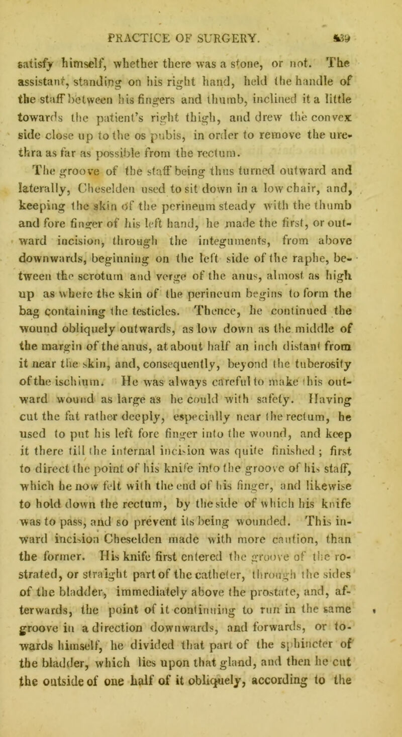 satisfy himself, whether there was a s*one, or not. The assistant, standing on his right hand, held the handle of the staffbclween his fingers and thumb, inclined it a little towards the patient’s right thigh, and drew the convex side close up to the os pubis, in order to remove the ure- thra as far as possible from the rectum. The groove of the staff being thus turned outward and laterally, Cheselden used to sit down in a low chair, and, keeping the skin of the perineum steady with the thumb and fore finger of his left hand, he made the first, or out- ward incision, through the integuments, from above downwards, beginning on the left side of the raphe, be- tween the scrotum and verge of the anus, almost as high up as where the skin of the perineum begins to form the bag containing the testicles. Thence, he continued the wound obliquely outwards, as low down as the middle of the margin of the anus, at about half an inch distant from it near the >kin, and, consequently, beyond the tuberosity of the ischium. He was always careful to make his out- ward wound as large as lie could with safety. Having cut the fat rather deeply, especially near the rectum, he used to put his left fore finger into the wound, and keep it there till the internal incision was quite finished ; first to direct the point of his knife into the groove of hi, staff, which he now felt with the end of his finger, and likewise to hold down the rectum, by the side of which his knife was to pass, and so prevent its being wounded. This in- ward incision Cheselden made with more caution, than the former. His knife first entered the groove of the ro- strated, or straight part of the catheter, through the sides of the bladder, immediately afjove the prostate, and, af- terwards, the point of it continuing to run in the same groove in a direction downwards, and forwards, or to- wards himself, he divided that part of the sphincter of the bladder, which lies upon that gland, and then he cut the outside of one half of it obliquely, according to the