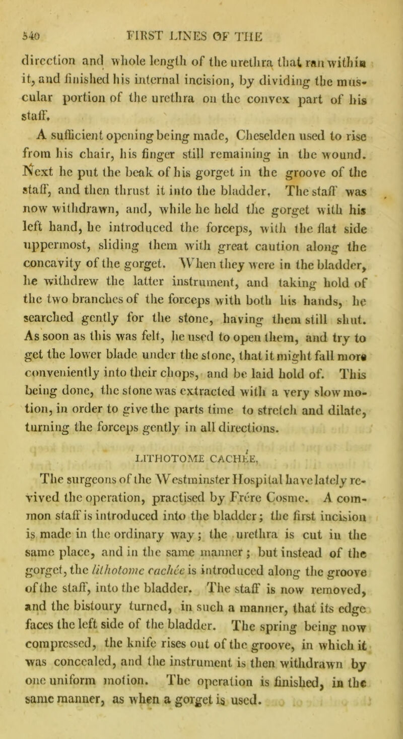 direction and whole length of the urethra that ran within it, and finished his internal incision, by dividing the mus- cular portion of the urethra on the convex part of his staff, A sufficient opening being made, Cheselden used to rise from his chair, liis finger still remaining in the wound. JVext he put the beak of his gorget in the groove of the staff, and then thrust it into the bladder. The staff was now withdrawn, and, while he held the gorget with his left hand, he introduced the forceps, with the fiat side uppermost, sliding them with great caution along the concavity of the gorget. When they were in the bladder, he withdrew the latter instrument, and taking hold of the two branches of the forceps with both his hands, he searched gently for the stone, having them still shut. As soon as this was felt, he used to open them, and try to get the low er blade under the si one, that it might fall mor« conveniently into their chops, and be laid hold of. This being done, the stone was extraeted with a very slow mo- tion, in order to give the parts time to stretch and dilate, turning the forceps gently in all directions. LITHOTOME CACHLE, The surgeons of the Westminster Hospital have lately re- vived the operation, practised by Frere Cosmc. A com- mon staff is introduced into the bladder; the first incision is made in the ordinary way; the urethra is cut in the same place, and in the same manner; but instead of the gorget, the lithotome cachcc is introduced along the groove of the staff, into the bladder. The staff is now removed, and the bistoury turned, in such a manner, that its edge faces the left side of the bladder. The spring being now compressed, the knife rises out of the groove, in which it was concealed, and the instrument is then withdrawn by one uniform motion. The operation is finished, in the same manner, as when a gorget is used.