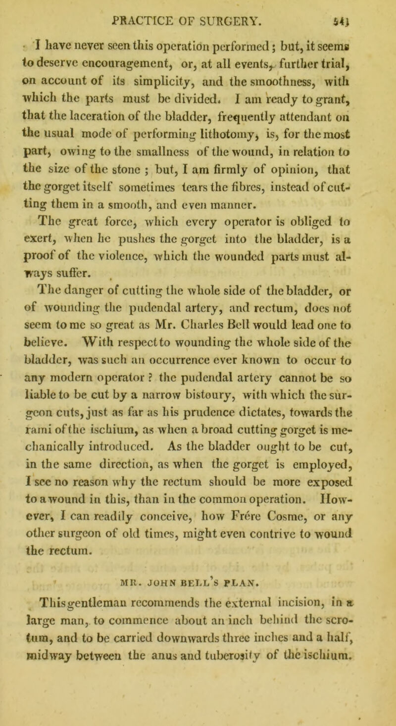 I have never seen this operation performed; but, it seems to deserve encouragement, or, at all events, further trial, on account of its simplicity, and the smoothness, with which the parts must be divided. I am ready to grant, that the laceration of the bladder, frequently attendant on the usual mode of performing lithotomy* is, for the most part, owing to the smallness of the wound, in relation to the size of the stone ; but, I am firmly of opinion, that the gorget itself sometimes tears the fibres, instead of cut- ting them in a smooth, and even manner. The great force, which every operator is obliged to exert, when he pushes the gorget into the bladder, is a proof of the violence, which the wounded parts must al- ways suffer. The danger of cutting the whole side of the bladder, or of wounding the pudendal artery, and rectum, does not seem to me so great as Mr. Charles Bell would lead one to believe. With respect to wounding the whole side of the bladder, was such an occurrence ever known to occur to any modern operator ? the pudendal artery cannot be so liable to be cut by a narrow bistoury, with which the sur- geon cuts, just as far as his prudence dictates, towards the rami oft he ischium, as when abroad cutting gorget is me- chanically introduced. As the bladder ought to be cut, in the same direction, as when the gorget is employed, I sec no reason why the rectum should be more exposed to a wound in this, than in the common operation. How- ever, I can readily conceive, how Frere Cosme, or any other surgeon of old times, might even contrive to wound the rectum. Mil. JOHN BELL’S PLAN. Thisgentleman recommends the external incision, in a large man, to commence about an inch behind the scro- tum, and to be carried downwards three inches and a half, midway between the anus and tuberosity of the ischium.