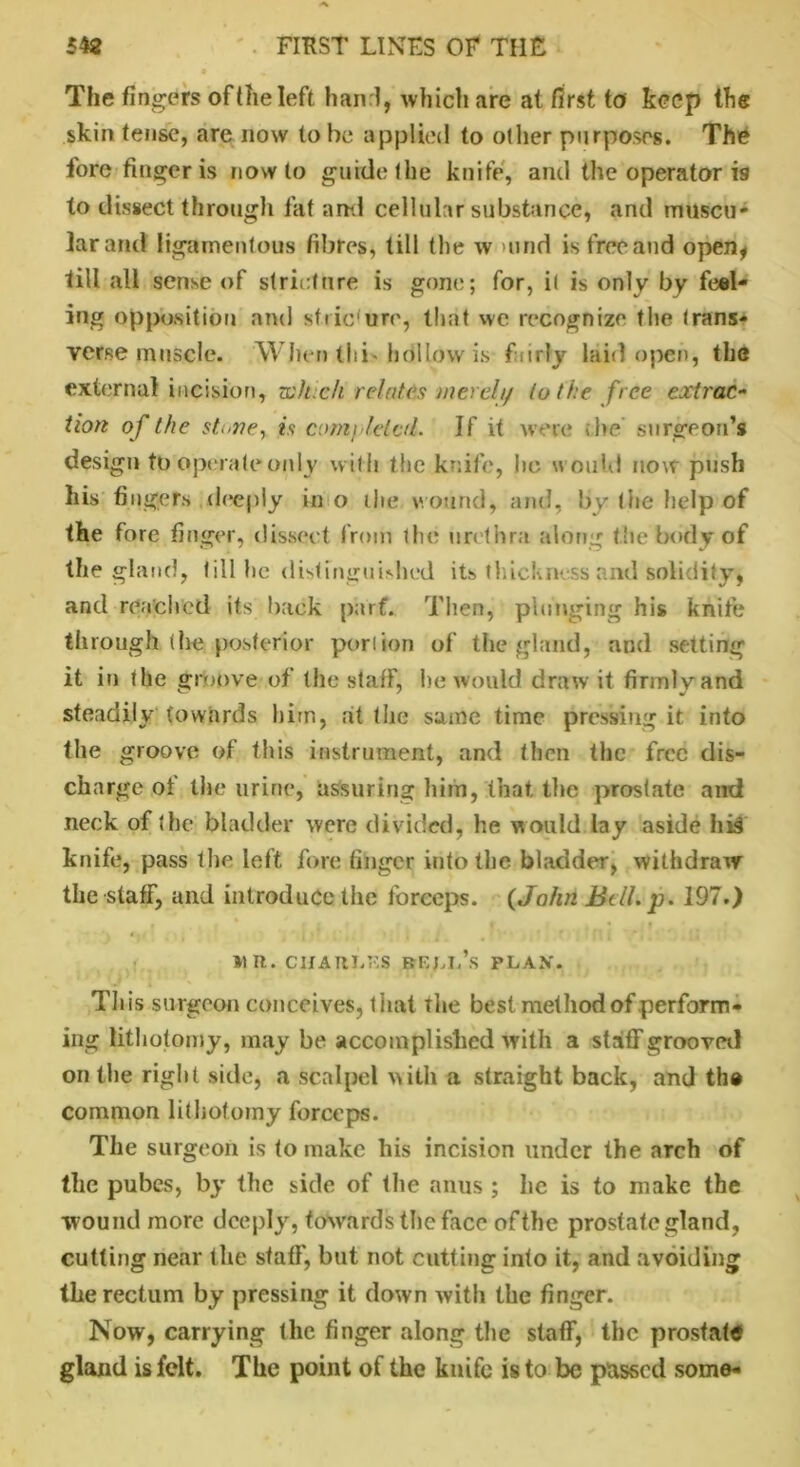 The fingers of (he left hand, which are at first to keep the skin tense, are now to be applied to other purposes. The fore finger is now to guide the knife, and the operator is to dissect through fat and cellular substance, and muscu- lar and ligamentous fibres, till the w >und is free and open* fill all sense of stricture is gone; for, it is only by feel- ing opposition and stiic'ure, that we recognize the trans- verse muscle. When thi* hollow is fairly laid open, the external incision, whxh relates merely to the free extrac- tion of the stoney is completed. If it were be surgeon’s design tp operate only with the knife, ho would now push his fingers deeply in o the wound, and, by the help of the fore finger, dissect from the urethra along the body of the gland, till he distinguished its thickness and solidity, and reached its back pa'rf. Then, plunging his knife through (he posterior poriion of the gland, and setting it in the groove of the staff, he would draw it firmly and steadily towards him, at the same time pressing it into the groove of this instrument, and then the free dis- charge of the urine, assuring him, that the prostate and neck of the bladder were divided, he would lay aside his knife, pass the left fore finger into the bladder, withdraw the staff, and introduce the forceps. (John Bdl.jp. 197.) »1R. CHARLES BELL’S PLAN*. This surgeon conceives, that the best method of perform- ing lithotomy, may be accomplished with a staff grooved on the right side, a scalpel with a straight back, and the common lithotomy forceps. The surgeon is to make his incision under the arch of the pubes, by the side of the anus ; lie is to make the wound more deeply, towards the face ofthe prostate gland, cutting near the staff, but not cutting into it, and avoiding the rectum by pressing it down with the finger. Now, carrying the finger along the staff, the prostate gland is felt. The point of the knife is to be passed some-