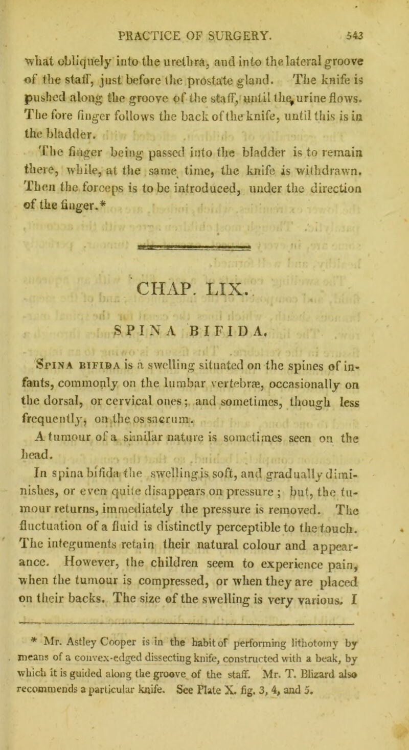 ■whit obliquely into the urethra, and into the lateral groove of the staff, just before the prostate gland. The knife is pushed along the groove of the staff, until tho^ urine flows. Ttie fore finger follows the back of the knife, until this is in the bladder. The finger being passed into the bladder is to remain there, while, at the same time, the knife is withdrawn. Then the forceps is to be introduced, under the direction of the finger.* CHAP. LIX. . '»I i ♦ i« • ■ > • j 11 . SPINA BIFID A. Sfina bifida is a swelling situated on the spines of in- fants, commonly on the lumbar vertebrae, occasionally on the dorsal, or cervical ones; and sometimes, though less frequently, on the os sacrum. A tumour of a similar nature is sometimes seen on the head. Till Ul ' *. .IW. , In spina bifida the swelling.is soft, and gradually dimi- nishes, or even quite disappears on pressure ; but, the tu- mour returns, immediately the pressure is removed. The fluctuation of a fluid is distinctly perceptible to the touch. The integuments retain their natural colour and appear- ance. However, the children seem to experience pain, w hen the tumour is compressed, or when they are placed on their backs. The size of the swelling is very various. I * Mr. Astley Cooper is in the habit of performing lithotomy by means of a convex-edged dissecting knife, constructed with a beak, by which it is guided along the groove of the staff. Mr. T. Blizard also recommends a particular knife. See Plate X. fig. 3, 4, and 5.