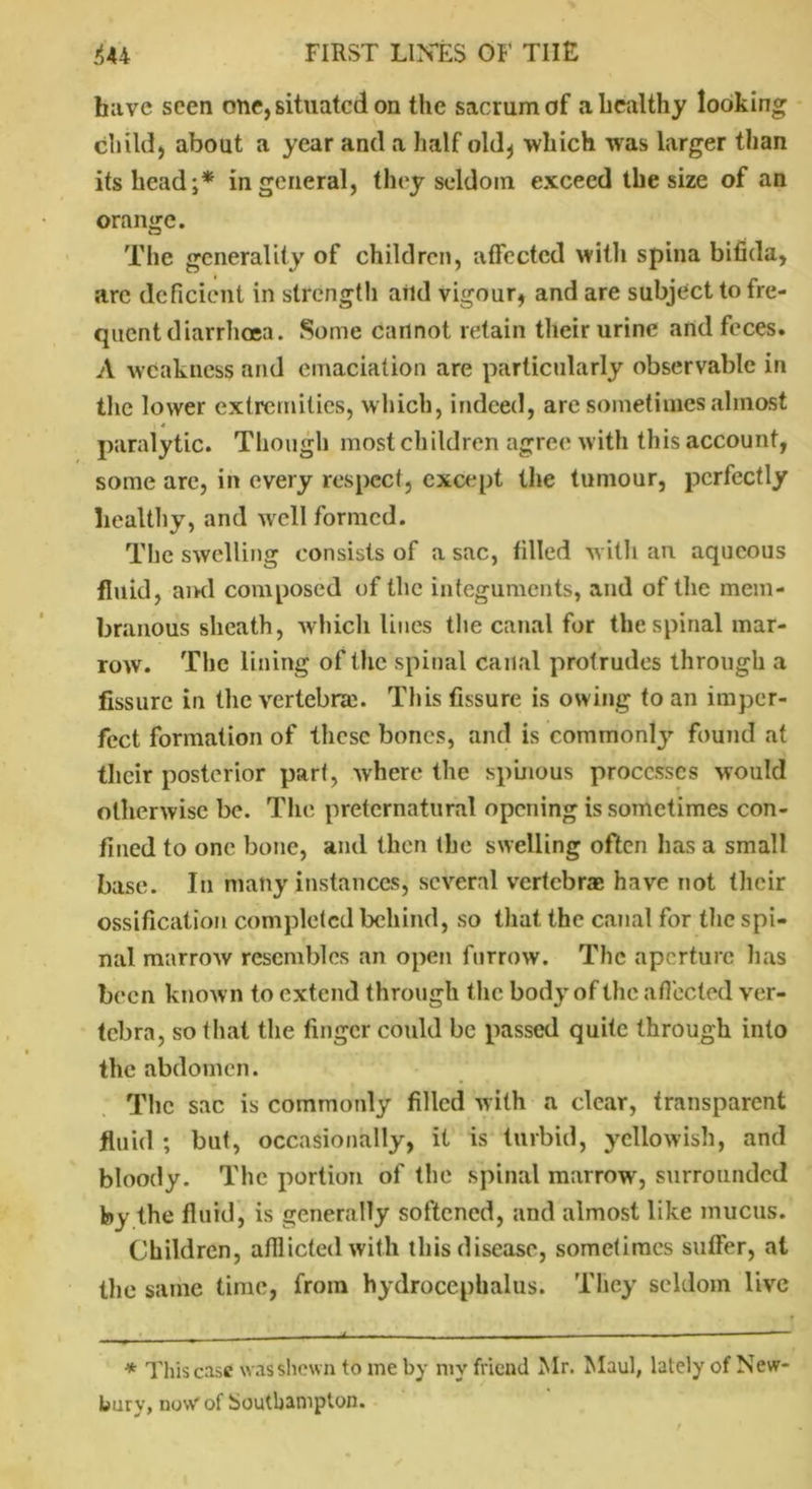 have seen one, situated on the sacrum of a healthy looking child, about a year and a half old* which was larger than its head;* in general, they seldom exceed the size of an orange. The generality of children, affected with spina bifida, arc deficient in strength aild vigour, and are subject to fre- quent diarrhoea. Some cannot retain their urine and feces. A weakness and emaciation are particularly observable in the lower extremities, which, indeed, are sometimes almost | 4 paralytic. Though most children agree with this account, some are, in every respect, except the tumour, perfectly healthy, and well formed. The swelling consists of a sac, filled with an aqueous fluid, ami composed of the integuments, and of the mem- branous sheath, which lines the canal for the spinal mar- row. The lining of the spinal canal protrudes through a fissure in the vertebra. This fissure is owing to an imper- fect formation of these bones, and is commonly found at their posterior part, where the spinous processes would otherwise be. The preternatural opening is sometimes con- fined to one bone, and then the swelling often has a small base. In many instances, several vertebrae have not their ossification completed behind, so that the canal for the spi- nal marrow resembles an open furrow. The aperture has been known to extend through the body of the a fleeted ver- tebra, so that the finger could be passed quite through into the abdomen. The sac is commonly filled with a clear, transparent fluid ; but, occasionally, it is turbid, yellowish, and bloody. The portion of the spinal marrow, surrounded by the fluid, is generally softened, and almost like mucus. Children, afflicted with this disease, sometimes suffer, at the same time, from hydrocephalus. They seldom live * This case was shewn to me by my friend Mr. Maul, lately of New- bury, now of Southampton.