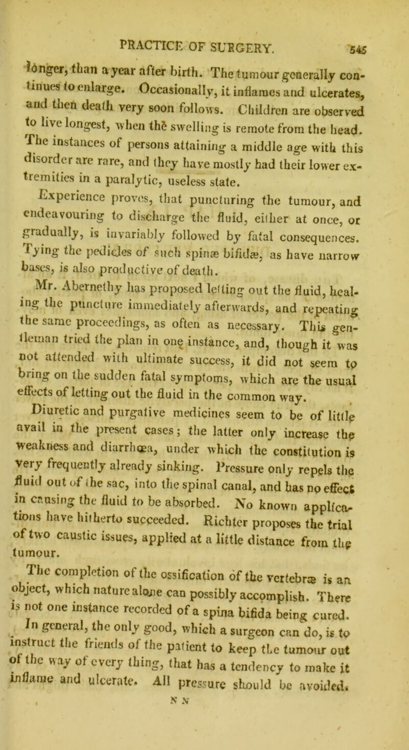longer, than a year after birth. The tumour generally con- tinues to enlarge. Occasionally, it inflames and ulcerates, and then death very soon follows. Children are observed to live longest, when th& swelling is remote from the head. The instances of persons attaining a middle age with this disorder are rare, and they have mostly had their lower ex- tremities in a paralytic, useless state. Experience proves, that puncturing the tumour, and endeavouring to discharge the fluid, either at once, or gradually, is invariably followed by fatal consequences, lying the pedicles of such spina? bifida, as have narrow bases, is also productive of death. Mr. Abernethy has proposed letting out the fluid, heal- ing the puncture immediately afterwards, and repeating the same proceedings, as often as necessary. This gen- tleman tried the plan in one instance, and, though it was not attended with ultimate success, it did not seem tp bring on the sudden fatal symptoms, which are the usual effects of letting out the fluid in the common way. Diuretic and purgative medicines seem to be of little avail in the present cases; the latter only increase the weakness and diarrhoea, under which the constitution is Very frequently already sinking. Pressure only repels the fluid out of die sac, into the spinal canal, and has np effect in causing the fluid to be absorbed. No known applies tions have hitherto succeeded. Richter proposes the trial of two caustic issues, applied at a little distance from thp tumour. The completion of the ossification of the vertebra is an object, which nature alone can possibly accomplish. There is not one instance recorded of a spina bifida being cured. n general, the only good, which a surgeon can do, is to instruct the friends of the patient to keep the tumour out ° (l)c my of cvcrJ ‘ting, that has a tendency to make it inflame ami ulcerate. All pressure should he avoided. N N