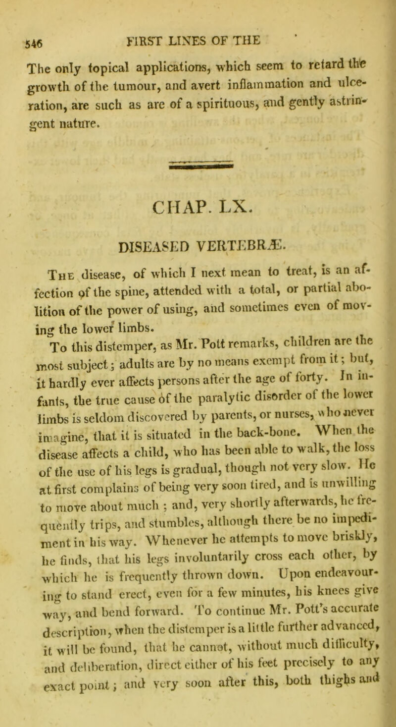 The only topical applications, which seem to retard the growth of the tumour, and avert inflammation and ulce- ration, are such as are of a spirituous, and gently astrin- gent nature. CHAP. LX. DISEASED VERTEBRAE. The disease, of which I next mean to treat, is an af- fection of the spine, attended with a total, or partial abo- lition of the power of using, and sometimes even of mov- ing the lower limbs. To this distemper, as Mr. Pott remarks, children are the most subject; adults are by no means exempt from it; but, it hardly ever affects persons after the age of forty. In in- fants, the true cause of the paralytic disorder of the lower limbs is seldom discovered by parents, or nurses, * ho never imagine, that it is situated in the back-bone. When the disease affects a child, who lias been able to walk, the loss of the use of his legs is gradual, though not very slow. 1 lo at first complains of being very soon tired, and is unwilling to move about much ; and, very shortly afterwards, he fre- quently trips, and stumbles, although there be no impedi- ment in his way. Whenever lie attempts to move briskly, he finds, that his legs involuntarily cross each other, by which he is frequently thrown down. Upon endeavour- ing to stand erect, even for a few minutes, his knees give way, and bend forward. To continue Mr. Pott’s accurate description, when the distemper is a little further advanced, it w ill be found, that he cannot, without much difficulty, and deliberation, direct either of his feet precisely to any exact point; and very soon after this, both thighs and