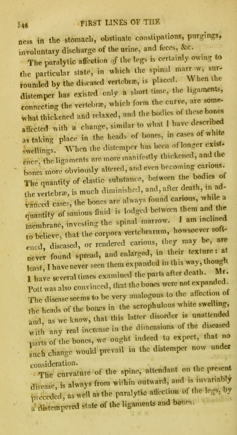 ness in the stomach, obstinate constipations, purgings, involuntary discharge of the urine, and feces, &c. The paralytic afl'eetion of the legs is certainly own* to the particular state, in which the spinal mart wv, sur- rounded by the diseased vertebra, is placed. When t e distemper has existed only a short time, the ligaments, connecting the vertebrae, which form the curve are some- what thickened and relaxed, and thebod.es of these bones a fleeted with a change, similar to what I have described a, taking place in the heads of bones, in cases of white swellings. When the distemper has been of longer exist- ence the ligaments are more manifestly thickened, and the bones more obviously altered, and even becoming carious. The quantity of elastic substance, between the bodies of the vertebral, is much diminished, and, after death, rn ad- vanced cases, tire bones are always tound canons, win e quantity of sanious fluid is lodged between them and the membrane, investing the spinal marrow. 1 am inclined ,o believe, that the corpora vertebran.m, howsoever soft- ened, diseased, or rendered carious, they may be, are never found spread, and enlarged, in their texture: at least, I have never seen them expanded in this vray^thonga 1 have several times examined the parts after death. Mr. Toll was also convinced, that the bones were not expanded The disease seems to be very analogous to the allecUon o rtre heads of the bones in the scrophulous white swelling, and, as we know, that this latter disorder is unattended will, any real increase in the dimensions of the diseased ,)arts of the bones, we ought indeed to expect, that no such change would prevail in the distemper now under consideration. > , . The curvature of the spine, attendant on the presen disease, is always from within outward, and >S'»vanaby preceded, as well as the paralytic affection ol the legs, by a distempered state of the ligaments and bones.