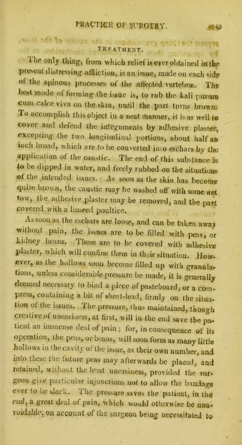 TREATMENT. 1 ho only thing, from which relief is ever obtained in (he piesenl distressing affliction, is an issue, made on each side of the spinous processes of the affected vertebrae. The best mode of forming (he issue is, to rub the kali purtim cum cake viva on the skin, until the part turns brown, lo accomplish this object in a neat manner, it is as well to cover and defend the integuments by adhesive plaster, excepting the two longitudinal portions, about half an inch broad, which are to be converted in.o eschars by the application of the caustic. The end of this substance is to be dipped in water, and freely rubbed on the situations of the intended issues. As soon as the skin has become quite brown, the caustic may be washed off with some wet tow, the adhesive plaster may be removed, and the part covered with a linseed poultice. As soon as the eschars are loose, and can be taken away without pain, the issues are to be filled with peas, or kidney beans. These are to bo covered with adhesive plaster, which will confine them in their situation. How- ever, as the hollows soon become filled up with granula- tions, unless considerable pressure be made, it is generally deemed necessary to bind a piece of pasteboard, or a com- press, containing a bit of sheet-lead, firmly on the situa- tion ot the issues. The pressure, thus maintained, though creative of uneasiness, at first, will in the end save the pa- tient an immense deal of pain; for, inconsequence of its operation, ihe peas, or beans, will soon form as many little hollows in the cavity of the issue, as their own number, and into these the future peas may afterwards be placed, and retained, without the leist uneasiness, provided the sur- geon give particular injunctions not to allow the bandage ever to be slack, ihe pressure saves the patient, in the end, a great deal of pain, which would otherwise be una- voidable, on account of the surgeon being necessitated to