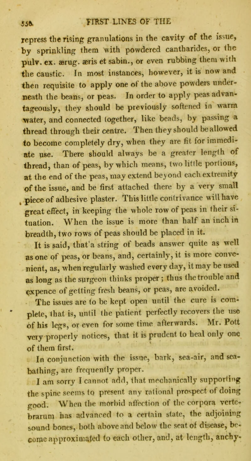 556. repress the rising granulations in the cavity of the issue, by sprinkling them with powdered cantharides, or the pulv. ex. aerug. aeris et sabin., or even rubbing them with the caustic. In most instances, however, it is nowand then requisite to apply one ot the above powders under- neath the beans, or peas. In order to apply peas ad\an- tageously, they should be previously softened in ■warm water, and connected together, like beads, by passing a thread through their centre. Then they should be allowed to become completely dry, when they are tit lor immedi- ate use. There should always be a greater length of thread, than of peas, by which means, twolitlle portions, at the end of the peas, may extend beyond each extremity of the issue, and be first attached there by a very small k piece of adhesive plaster. This little contrivance will have great effect, in keeping the whole row of peas in their si- tuation. When the issue is more than half an inch in breadth, two rows of peas should be placed in it. It is said, that a string of beads answer quite as well as one of peas, or beans, and, certainly, it is more conve- nient, as, when regularly washed every day, it may be used as long as the surgeon thinks proper; thus the trouble and expencc of getting fresh beans, or peas, are avoided. The issues are to be kept open until the cure is com- plete, that is, until the patient perfectly recovers the use of his legs, or even for some time afterwards. Mr. Pott very properly notices, that it is prudent to heal only one * % of them first. In conjunction with the issue, bark, sea-air, and sea- bathing, are frequently proper. I am sorry I cannot add, that mechanically supporting the spine seems to present any rational prospect ot doing good. When the morbid affection of the corpora vcrtc- brarum has advanced to a certain state, the adjoining sound bones, both above and below the seat of disease, be- come approximated to each other, and, at length, anchy-