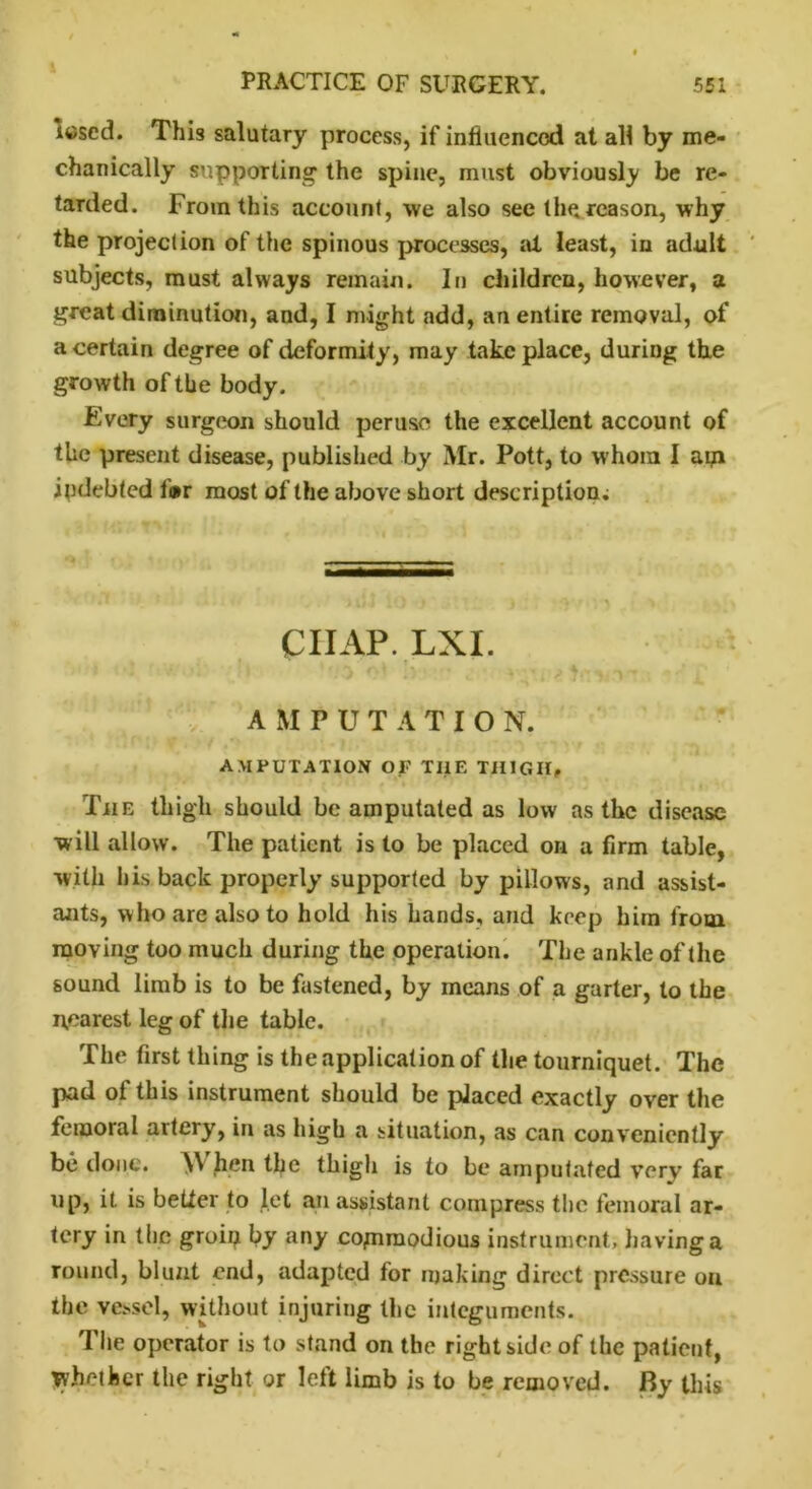 Ittscd. This salutary process, if influenced at all by me- chanically supporting' the spine, must obviously be re- tarded. From this account, we also see the reason, why the projection of the spinous processes, ill least, in adult subjects, must always remain. In children, however, a great diminution, and, I might add, an entire removal, of a certain degree of deformity, may take place, during the growth of the body. Every surgeon should peruse the excellent account of the present disease, published by Mr. Pott, to whom I aip indebted f®r most of the above short description; CHAP. LXI. AMPUTATION. AMPUTATION OF THE THIGH, The thigh should be amputated as low as the disease will allow. The patient is to be placed on a firm table, with his back properly supported by pillows, and assist- ants, who are also to hold his hands, and keep him from moving too much during the operation. The ankle of the sound limb is to be fastened, by means of a garter, to the nearest leg of the table. The first thing is the application of the tourniquet. The pad oi this instrument should be placed exactly over the femoral artery, in as high a situation, as can conveniently be done. \V hen the thigh is to be amputated very far up, it. is better to let an assistant compress the femoral ar- tery in the groin by any commodious instrument, having a round, blunt end, adapted for making direct pressure on the vessel, without injuring the integuments. The operator is to stand on the right side of the patient, whether the right or left limb is to be removed. By this