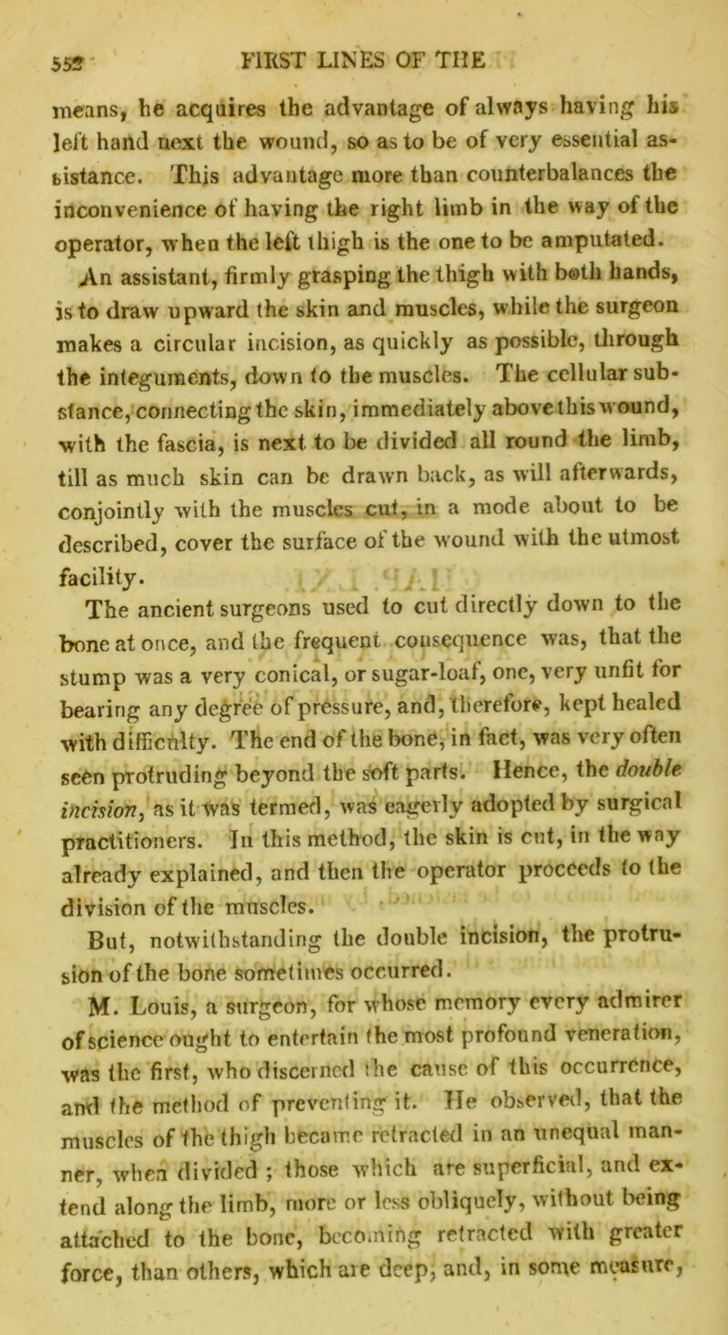 means, he acquires the advantage of always having his left hand next the wound, so as to be of very essential as- sistance. This advantage more than counterbalances the inconvenience of having the right limb in the way of the operator, when the left thigh is the one to be amputated. An assistant, firmly grasping the thigh with both hands, is to draw upward the skin and muscles, while the surgeon makes a circular incision, as quickly as possible, through the integuments, down to the muscles. The cellular sub- stance, connecting the skin, immediately abovethis wound, with the fascia, is next to be divided all round the limb, till as much skin can be drawn back, as will afterwards, conjointly with the muscles cut, in a mode about to be described, cover the surface of the wound with the utmost facility. The ancient surgeons used to cut directly down to the bone at once, and the frequent consequence was, that the stump was a very conical, or sugar-loaf, one, very unfit for bearing any degree of pressure, and, therefore, kept healed with difficulty. The end of the bone, in fact, was very often seen protruding beyond the soft parts. Hence, the double incision, as it was termed, was eagerly adopted by surgical practitioners. In this method, the skin is cut, in the way already explained, and then the operator proceeds to the division of the muscles. But, notwithstanding the double incision, the protru- sion of the bone sometimes occurred. M. Louis, a surgeon, for whose memory every admirer of science ought to entertain the most profound veneration, was the first, who discerned the cause of this occurrence, and the method of preventing it. He observed, that the muscles of the thigh became retracted in an unequal man- ner, when divided ; those which are superficial, and ex- tend along the limb, more or less obliquely, without being attached to the bone, becoming retracted with greater force, than others, which are deep, and, in some measure,