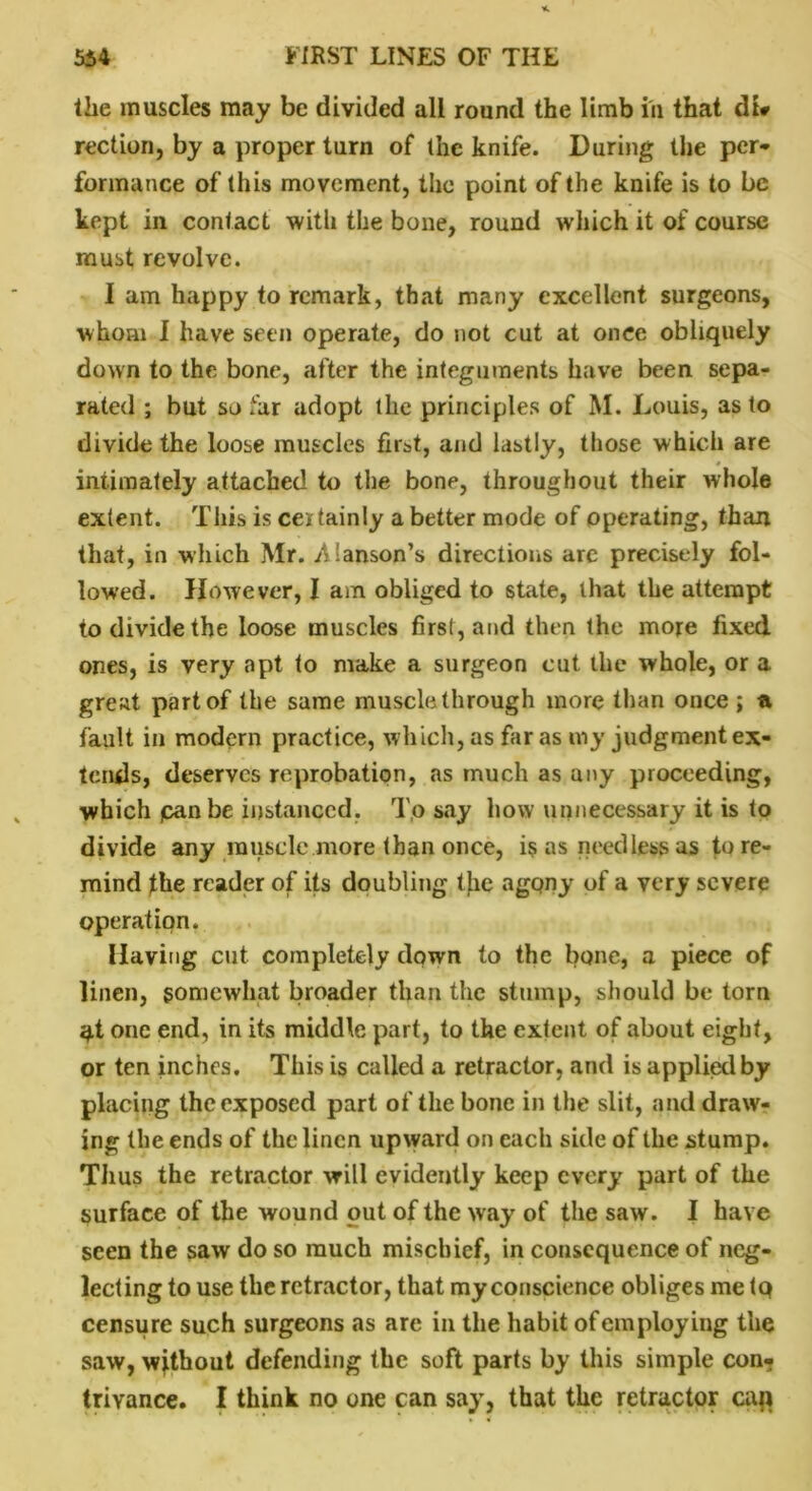 the muscles may be divided all round the limb in that du rection, by a proper turn of the knife. During the per* form a nee of this movement, the point of the knife is to be kept in contact with the bone, round which it of course must revolve. I am happy to remark, that many excellent surgeons, whom I have seen operate, do not cut at once obliquely down to the bone, after the integuments have been sepa- rated ; but so far adopt the principles of M. Louis, as to divide the loose muscles first, and lastly, those which are intimately attached to the bone, throughout their whole extent. This is certainly a better mode of operating, than that, in which Mr. .Alanson’s directions are precisely fol- lowed. However, I am obliged to state, that the attempt to divide the loose muscles first, and then the more fixed ones, is very apt to make a surgeon cut the whole, or a great part of the same muscle through more than once ; ti fault in modern practice, which, as far as my judgment ex- tends, deserves reprobation, as much as any proceeding, which pan be instanced. To say how unnecessary it is to divide any muscle more than once, is as needless as to re- mind flie reader of its doubling the agony of a very severe operation. Having cut completely down to the bone, a piece of linen, somewhat broader than the stump, should be torn $t one end, in its middle part, to the extent of about eight, or ten inches. This is called a retractor, and is applied by placing the exposed part of the bone in the slit, and draw- ing the ends of the linen upward on each side of the stump. Thus the retractor will evidently keep every part of the surface of the wound out of the way of the saw. I have seen the saw do so much mischief, in consequence of neg- lecting to use the retractor, that my conscience obliges me tp censure such surgeons as are in the habit of employing the saw, without defending the soft parts by this simple con- trivance. I think no one can say, that the retractor cap