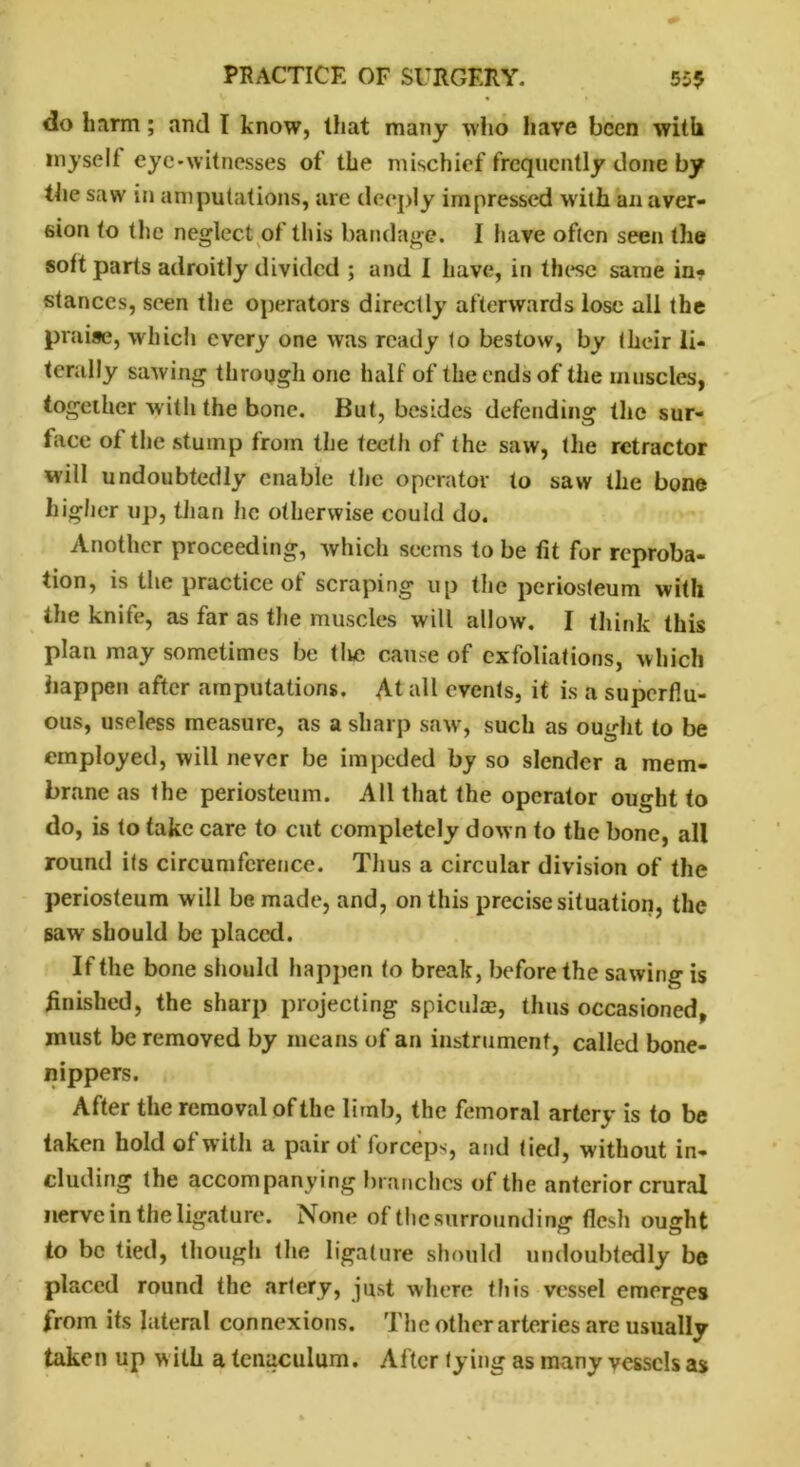 do harm; and I know, that many who have been with myself eye-witnesses of the mischief frequently clone by the saw in amputations, arc deeply impressed with an aver- sion to the neglect of this bandage. I have often seen the soft parts adroitly divided ; and I have, in these same in? stances, seen the operators directly afterwards lose all the praise, which every one was ready to bestow, by their li- terally sawing through one half of the ends of the muscles, together with the bone. But, besides defending the sur- face of the stump from the teeth of the saw, the retractor will undoubtedly enable the operator to saw the bone higher up, than he otherwise could do. Another proceeding, which seems to be tit for reproba- tion, is the practice of scraping up the periosteum with the knife, as far as the muscles will allow. I think this plan may sometimes be tlie cause of exfoliations, which happen after amputations. At all events, it is a superflu- ous, useless measure, as a sharp saw, such as ought to be employed, will never be impeded by so slender a mem- brane as the periosteum. All that the operator ought to do, is to take care to cut completely down to the bone, all round ils circumference. Thus a circular division of the periosteum will be made, and, on this precise situation, the saw should be placed. If the bone should happen to break, before the sawing is finished, the sharp projecting spiculae, thus occasioned, must be removed by means of an instrument, called bone- nippers. After the removal of the limb, the femoral artery is to be taken hold of witli a pair ot iorccps, and tied, without in- cluding the accompanying branches of the anterior crural nerve in the ligature. None of the surrounding flesh ought to be tied, though the ligature should undoubtedly be placed round the artery, just where th is vessel emerges from its lateral connexions. The other arteries are usually taken up w ith a tenaculum. After tying as many vessels as