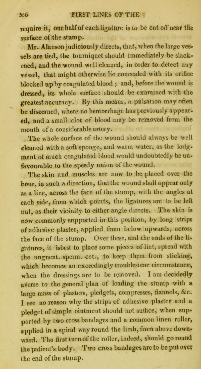 require it, one half of each ligature is to be cut off near the surface of the stump. Mr. Alanson judiciously directs, that, when the large ves- sels are tied, the tourniquet should immediately be slack- ened, and the wound well cleaned, in order to detect any vessel, that might otherwise lie concealed with its orifice blocked up by coagulated blood ; and, before the wound is dressed, its whole surface should be examined with the greatest accuracy. By this means, a pulsation may often be discerned, where no hemorrhage has previously appear- ed, and a small clot of blood may be removed from the mouth of a considerable artery. The whole surface of the wound should always be well eleaned with a soft sponge, and warm water, as the lodg- ment of much coagulated blood would undoubtedly be un- favourable to the speedy union of the wound. The skin and muscles arc now to be placed over the bone, in such a direction, thattke wound shall appear only as a line, across the face of the slump, with the angles at each side, from which points, the ligatures arc to be left out, as their vicinity to either angle directs. The skin is now commonly supported in this position, by long strips of adhesive plaster, applied from below upwards, across the face of the stump. Over these, and the ends of the li- gatures, it isbest to place some pieces of lint, spread with the unguent, sperm, cct., to keep them from sticking, which becomes an exceedingly troublesome circumstance, when the dressings are to be removed. I am decidedly averse to the general plan of loading the stump with a large mass of plasters, pledgets, compresses, flannels, &c. I see no reason why the strips of adhesive plaster and a pledget of simple ointment should not suflice, when sup- ported by two cross bandages and a common linen roller, applied in a spiral way round the limb, from above down- ward. The first turn of the roller, indeed, should go round the patient’s body. Two cross bandages are to be put over the end of the stump.