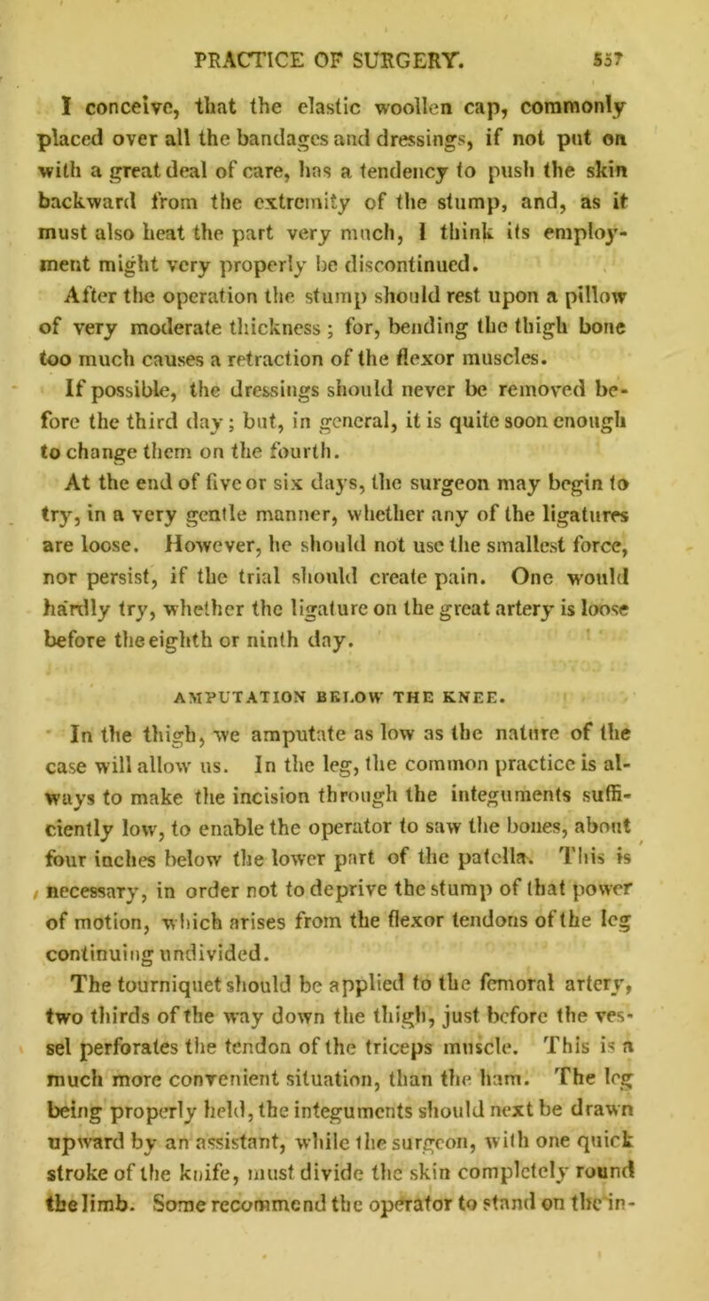 I conceive, that the elastic woollen cap, commonly placed over all the bandages and dressings, if not put on with a great deal of care, has a tendency to push the skin backward from the extremity of the stump, and, as it must also heat the part very much, 1 think its employ- ment might very properly be discontinued. After the operation the stump should rest upon a pillow of very moderate thickness ; for, bending the thigh bone too much causes a retraction of the flexor muscles. If possible, the dressings should never be removed be- fore the third day; but, in general, it is quite soon enough to change them on the fourth. At the end of five or six days, the surgeon may begin to try, in a very gentle manner, whether any of the ligatures are loose. However, he should not use the smallest force, nor persist, if the trial should create pain. One would hardly try, whether the ligature on the great artery is loose before the eighth or ninth day. AMPUTATION BELOW THE KNEE. In the thigh, we amputate as low as the nature of the case will allow' us. In the leg, the common practice is al- ways to make the incision through the integuments suffi- ciently low, to enable the operator to saw the bones, about four inches below the lower part of the patella. This is / necessary, in order not to deprive the stump of that power of motion, which arises from the flexor tendons of the leg continuing undivided. The tourniquet should be applied to the femoral artery, two thirds of the way down the thigh, just before the ves- sel perforates the tendon of the triceps muscle. This is a much more convenient situation, than the ham. The leg being properly held, the integuments should next be drawn upward by an assistant, while the surgeon, with one quirk stroke of the knife, must divide the skin completely round the limb. Some recommend the operator to stand on the in-