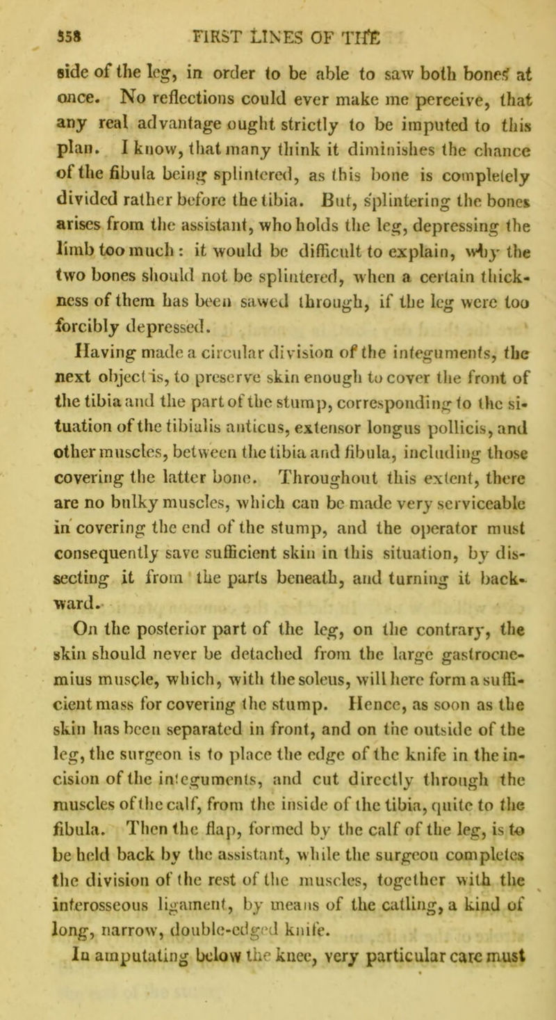 side of the leg, in order to be able to saw both bone< at once. No reflections could ever make me perceive, that any real advantage ought strictly to be imputed to this plan. I know, that many tliink it diminishes the chance of the fibula being splintered, as this bone is completely divided rather before the tibia. But, splintering the bones arises from the assistant, who holds the leg, depressing the limb too much: it would be difficult to explain, wbj- the two bones should not be splintered, when a certain thick- ness of them has been sawed through, if the leg were too forcibly depressed. Having made a circular division of the integuments, the next object is, to preserve skin enough to cover the front of the tibia and the part of the stump, corresponding to the si- tuation of the tibialis anticus, extensor longus pollicis, and other muscles, between the tibia and fibula, including those covering the latter bone. Throughout this extent, there are no bulky muscles, which can be made very serviceable in covering the end of the stump, and the operator must consequently save sufficient skin in this situation, by dis- secting it from the parts beneath, and turning it back- ward. On the posterior part of the leg, on the contrary, the skin should never be detached from the large gastrocne- mius muscle, which, with thesoleus, will here form a suffi- cient mass for covering the stump. Hence, as soon as the skin has been separated in front, and on the outside of the leg, the surgeon is to place the edge of the knife in the in- cision of the integuments, and cut directly through the muscles of the calf, from the inside of the tibia, quite to the fibula. Then the flap, formed by the calf of the leg, is to be held back by the assistant, while the surgeon completes the division of the rest of the muscles, together with the interosseous ligament, by means of the catling, a kind of long, narrow, double-edged knife. Iu amputating below the knee, very particular care must