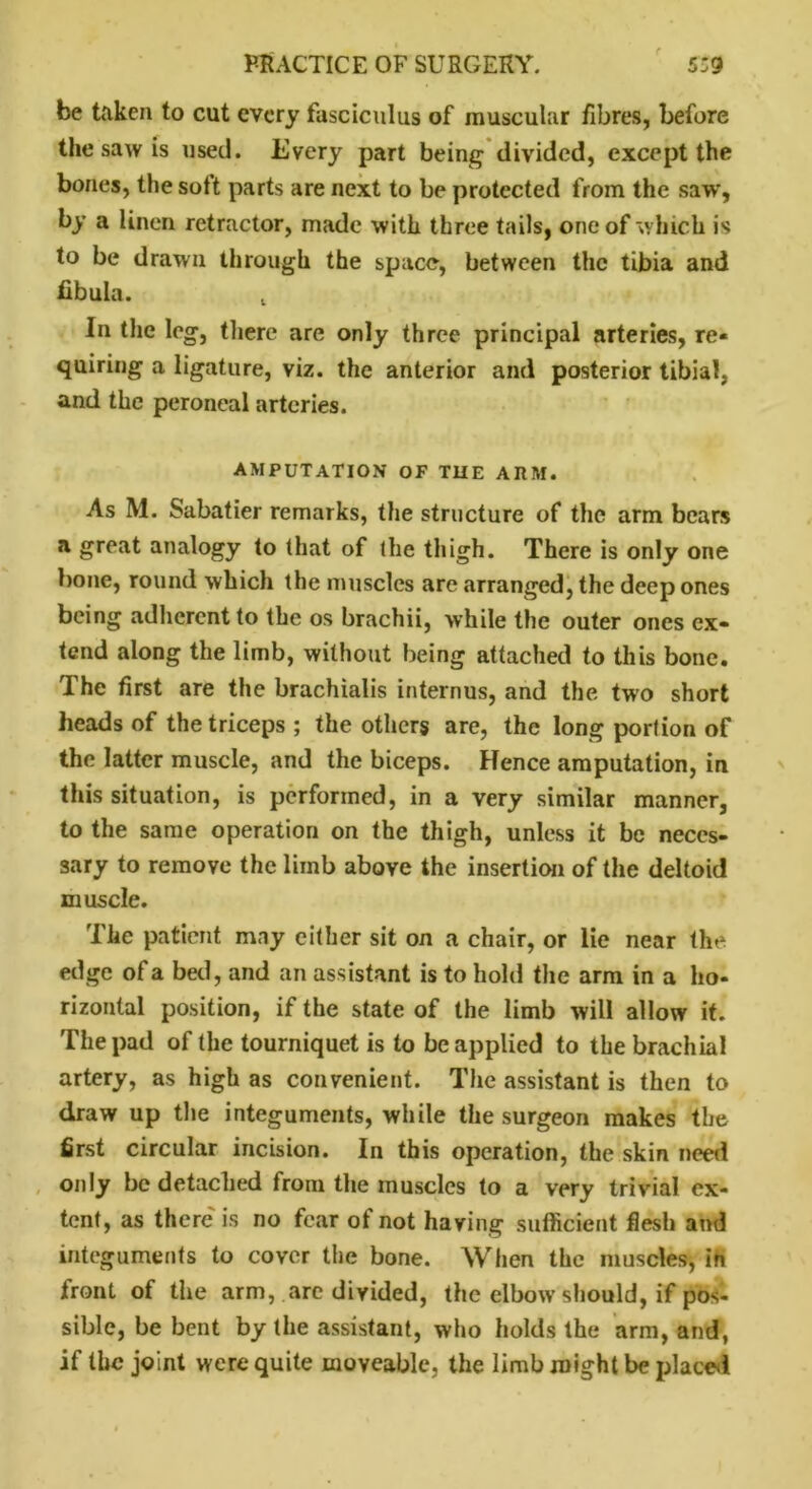 be taken to cut every fasciculus of muscular fibres, before the saw is used. Every part being divided, except the bones, the sott parts are next to be protected from the saw, by a linen retractor, made with three tails, one of which is to be drawn through the space, between the tibia and fibula. t In the leg, there are only three principal arteries, re- quiring a ligature, viz. the anterior and posterior tibial, and the peroneal arteries. AMPUTATION OF THE ARM. As M. Sabatier remarks, the structure of the arm bears a great analogy to that of the thigh. There is only one bone, round which the muscles are arranged, the deep ones being adherent to the os brachii, while the outer ones ex- tend along the limb, without being attached to this bone. The first are the brachialis internus, and the two short heads of the triceps ; the others are, the long portion of the latter muscle, and the biceps. Hence amputation, in this situation, is performed, in a very similar manner, to the same operation on the thigh, unless it be neces- sary to remove the limb above the insertion of the deltoid muscle. The patient may either sit on a chair, or lie near the edge of a bed, and an assistant is to hold the arm in a ho- rizontal position, if the state of the limb will allow it. The pad of the tourniquet is to be applied to the brachial artery, as high as convenient. The assistant is then to draw up the integuments, while the surgeon makes the first circular incision. In this operation, the skin need only be detached from the muscles to a very trivial ex- tent, as there is no fear ot not having sufficient flesh and integuments to cover the bone. When the muscles, in front of the arm, are divided, the elbow should, if pos- sible, be bent by the assistant, who holds the arm, and, if the joint were quite moveable, the limb might be placed