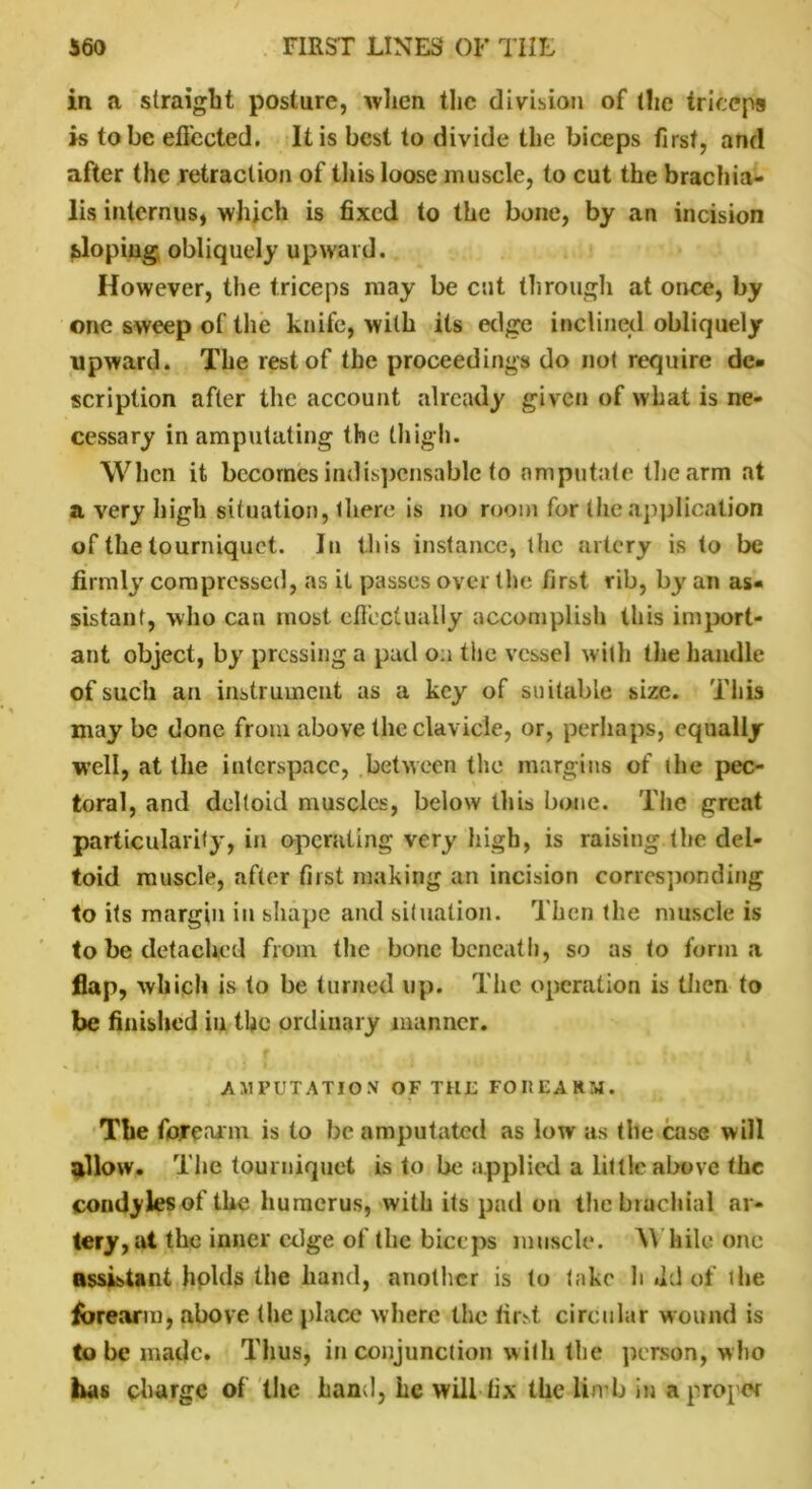 in a straight posture, when the division of (he triceps is to be effected. It is best to divide the biceps first, and after the retraction of this loose muscle, to cut the brachia- lis internus, which is fixed to the bone, by an incision sloping obliquely upward. However, the triceps may be cut through at once, by one sweep of the knife, with its edge inclined obliquely upward. The rest of the proceedings do not require de- scription after the account already given of what is ne- cessary in amputating the thigh. When it becomes indispensable to amputate the arm at a very high situation, (here is no room for the application of the tourniquet. In this instance, the artery is to be firmly compressed, as it passes over the first rib, by an as- sistant, who can most effectually accomplish this import- ant object, by pressing a pad on the vessel with the handle of such an instrument as a key of suitable size. This may be done from above the clavicle, or, perhaps, equally well, at the interspace, between the margins of die pec- toral, and deltoid muscles, below this bone. The great particularity, in operating very high, is raising.the del- toid muscle, after first making an incision corresponding to its margin in shape and situation. Then the muscle is to be detached from the bone beneath, so as to forma flap, which is to be turned lip. The operation is then to be finished in the ordinary manner. * • ; f .%i ,1 • | 1 AMPUTATION OF THE FOREARM. The forearm is to be amputated as low as the case will adlow. The tourniquet is to be applied a little above the condyles of the humerus, with its pad on the brachial ar- tery, at the inner edge of the biceps muscle. While one assistant holds the hand, another is to take h .Id of the forearm, above (he place where the first circular wound is to be made. Thus, in conjunction with the person, who has charge of the hand, he will fix the limb in a proper