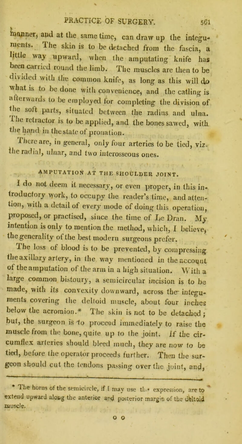 Qjiner* and at the same time, can draw up the integu- ments. The skin is to be detached from the fascia, a little way upward, when the amputating knife has been cariied round the limb. The muscles are then to be divided with the common knife, as long as this will do what is to be done with convenience, and the catling is afterwards to be employed for completing the division of the suit parts, situated between the radius and ulna. Hie ritiactor is to be applied, and the bones sawed, with the hand in the state of pronation. There are, in general, only four arteries to be tied, viz. the radial, ulnar, and two interosseous ones. AMPUTATION AT THE SHOULDER JOINT. I do not deem it necessary, or even proper, in this in- troductory work, to occupy the reader’s time, and atten- tion, with a detail of every mode of doing this operation, proposed, or practised, since the time of Le Dran. My intention is only to mention the method, which, I believe, the generality of the best modern surgeons prefer. 1 he loss of blood is to be prevented, bv compressing the axillary artery, in the way mentioned in the account of the amputation of the arm in a high situation. With a large common bistoury, a semicircular incision is to be made, with its convexity downward, across the integu- ments covering the deltoid muscle, about four inches below the acromion.* The skin is not to be detached; but, the surgeon is 1o proceed immediately to raise the muscle from the bone, quite up to the joint. If the cir- cumflex arteries should bleed much, they are now to be tied, before the operator proceeds further. Then the sur- geon should cut the tendons passing over the joint, and) The horns of the semicircle, if [ may use tin* expression, are to extend upward alotg the anterior and posterior margin of the deltoid muscle. o o