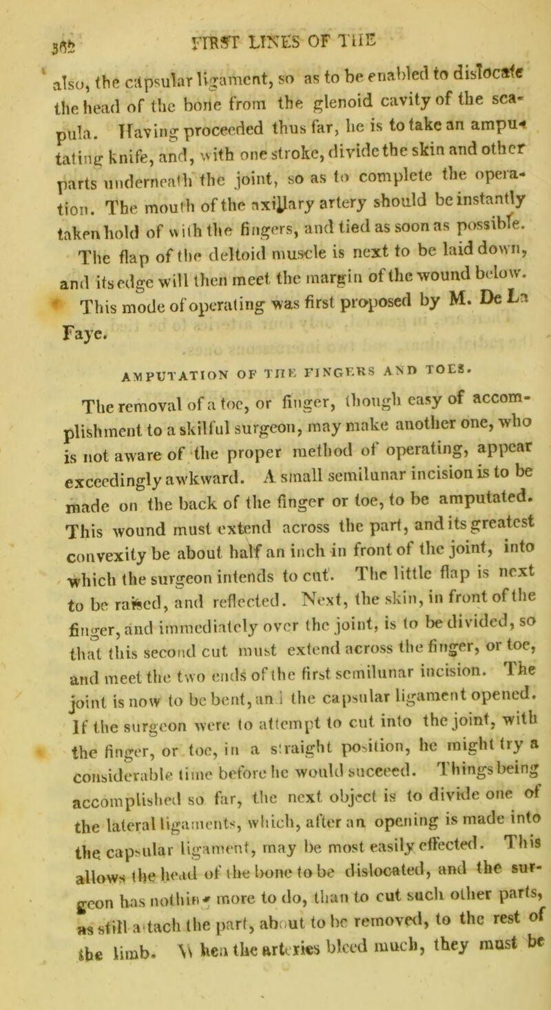 also, the citpsular ligament, so as to be enabled to dislocate the head of the bone from the glenoid cavity of the sca- pula. Having proceeded thus far, lie is to take an arnpu* fating knife, and, with one stroke, divide the skin and other parts underneath the joint, so as to complete the opera- tion. The mouth of the axillary artery should be instantly taken hold of with the fingers, and tied as soon as possible. The flap of the deltoid muscle is next to be laid down, and its edge will then meet, the margin of the wound below. * This mode of operating was first proposed by M. De La Faye. AMPUTATION OF THE FINGERS A M> TOES. The removal of a toe, or finger, though easy of accom- plishment to a skilful surgeon, may make another one, who is not aware of the proper method of operating, appear exceedingly awkward. A small semilunar incision is to be made on the back of the finger or toe, to be amputated. This wound must extend across the part, and its greatest convexity be about half an inch in front of the joint, into which the surgeon intends to cut. The little flap is next to be raked, and reflected. Next, the skin, in front of the finger, and immediately over the joint, is to be divided, so that this second cut must extend across the finger, or toe, and meet the two ends of (he first semilunar incision. fl he joint is now to be bent, an.1 the capsular ligament opened. If the surgeon were to attempt to cut into the joint, with the finger, or toe, in a straight portion, he might try a considerable time before he would succeed. Things'being accomplished so far, the next, object is to divide one of the lateral ligaments, which, after an opening is made into the capsular ligament, may be most easily effected. 1 his allows the head of the bone to be dislocated, and the sur- geon has nothin* more to do, than to cut such other parts, as still a tach Hie part, about to be removed, to the rest of the limb. Vs hen the arteries bleed much, they must be