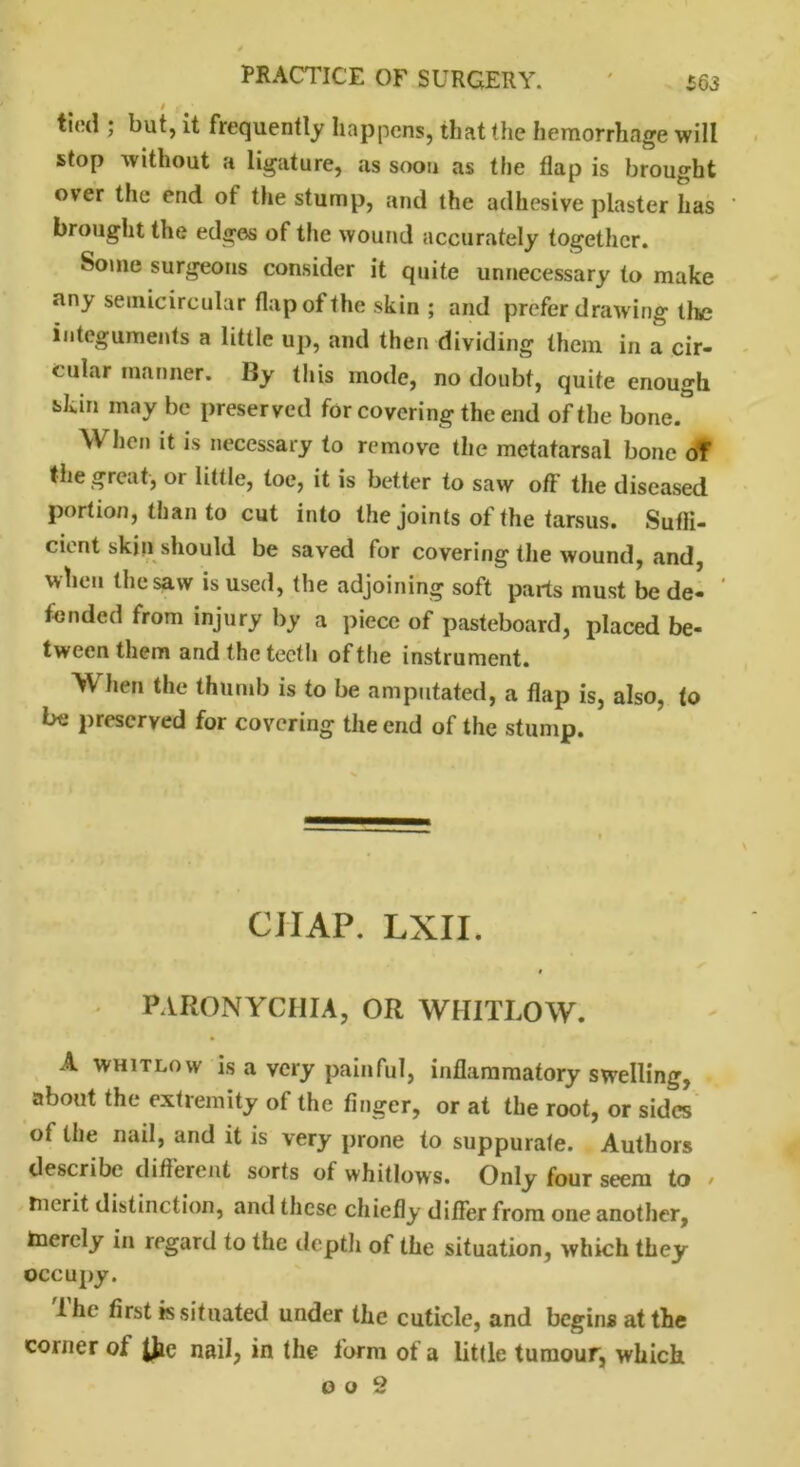/ . tied ; but, it frequently happens, that the hemorrhage will stop without a ligature, as soon as the flap is brought over the end ot the stump, and the adhesive plaster has ' brought the edges of the wound accurately together. Some surgeons consider it quite unnecessary to make any semicircular flap of the skin ; and prefer drawing the integuments a little up, and then dividing them in a cir- cular manner. By this mode, no doubt, quite enough sdun may be preserved for covering the end of the bone. When it is necessary to remove the metatarsal bone of the great, oi little, toe, it is better to saw off the diseased portion, than to cut into the joints of the tarsus. Sufli- cient skin should be saved for covering the wound, and, when the saw is used, the adjoining soft parts must be de- fended from injury by a piece of pasteboard, placed be- tween them and the teeth of the instrument. When the thumb is to be amputated, a flap is, also, to be preserved for covering the end of the stump. CIIAP. LXII. PARONYCHIA, OR WHITLOW. A whitlow is a very painful, inflammatory swelling, about the extremity of the finger, or at the root, or sides of the nail, and it is very prone to suppurate. Authors describe different sorts of whitlows. Only four seem to , tncrit distinction, and these chiefly differ from one another, taercly in regard to the depth of the situation, which they occupy. 1 he first is situated under the cuticle, and begins at the corner ot JJie nail, in the form of a little tumour, which o o 9
