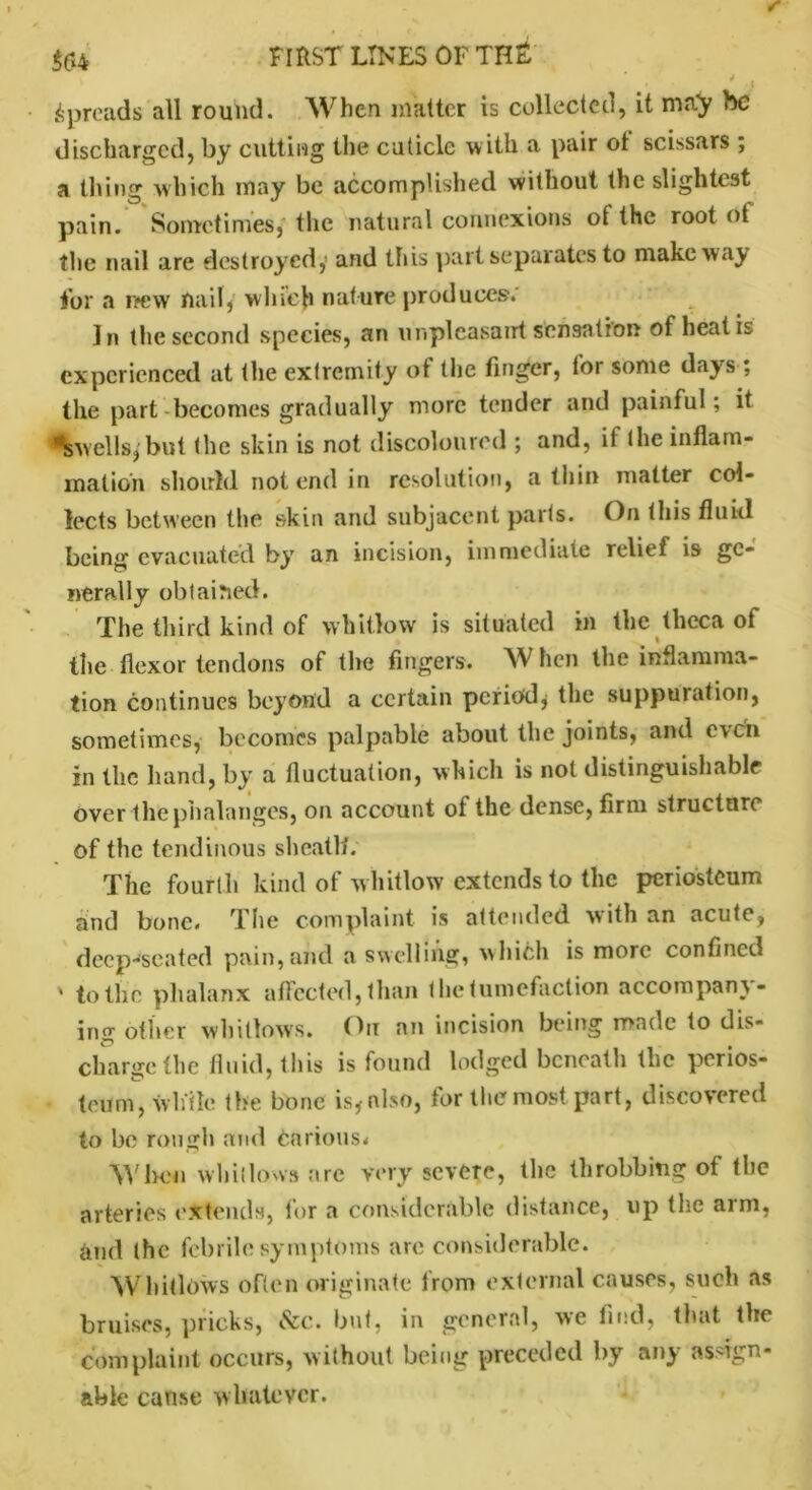 $64 FIRST LINES OFTH£ i • 'j Spreads all round. When matter is collected, it may he discharged, by cutting the cuticle with a pair ot scissars ; a thing which may be accomplished without the slightest pain. Sometimes, the natural connexions of the root ot the nail are destroyed, and this part separates to make way for a rtew nail, winch nature produces. In the second species, an unpleasant sensation of heat is experienced at the extremity of the finger, for some days ; the part becomes gradually more tender and painful; it ^swells,'but the skin is not discoloured ; and, ii the inflam- mation should not end in resolution, a thin matter col- lects between the skin and subjacent parts. On this fluid being evacuated by an incision, immediate relief is ge- nerally obtained. The third kind of whitlow is situated in the theca of the flexor tendons of the fingers. When the inflamma- tion continues beyond a certain period, the suppuration, sometimes, becomes palpable about the joints, and even in the hand, by a fluctuation, which is not distinguishable over the phalanges, on account of the dense, firm structure of the tendinous sheatlf. The fourth kind of whitlow extends to the periosteum and bone. The complaint is attended with an acute, deep-seated pain,and a swelling, which is more confined ' to the phalanx affected, than the tumefaction accompany- ing other whitlows. On an incision being made to dis- charge the fluid, this is found lodged beneath the perios- teum, while the bone is, also, for the most part, discovered to be rough and Carious* When whitlows are very severe, the throbbing of the arteries extends, for a considerable distance, up the arm, gnd the febrile symptoms are considerable. Whitlows often originate from external causes, such as bruises, pricks, &c. but, in general, we find, that the complaint occurs, without being preceded by any assign- able cause whatever.