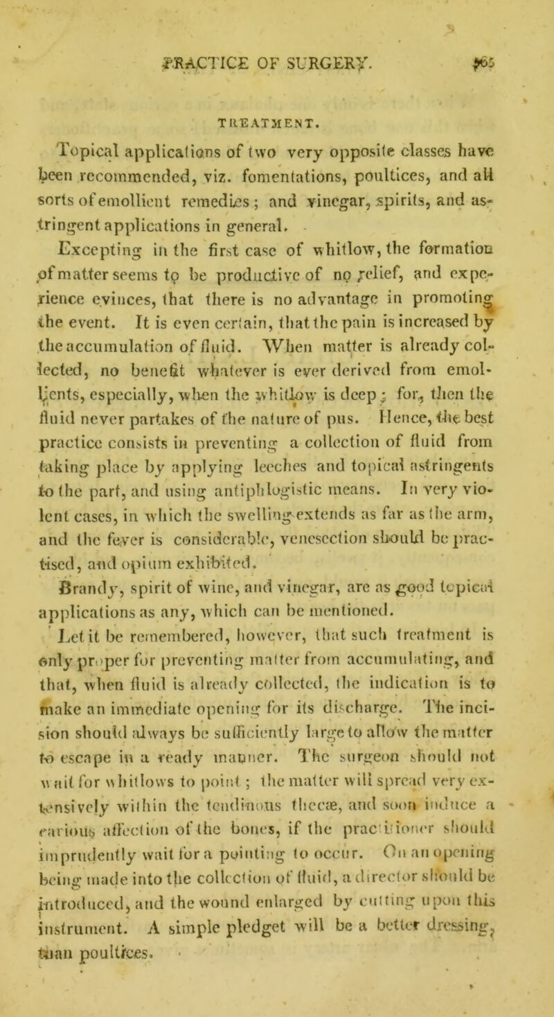 TREATMENT. Topical applications of two very opposite classes have been recommended, viz. fomentations, poultices, and all sorts of emollient remedies; and vinegar, spirits, and as- tringent applications in general. Excepting in the first case of whitlow, the formation of matter seems tp be productive of no Relief, and expe- rience evinces, that there is no advantage in promoting the event. It is even certain, that the pain is increased by the accumulation of fluid. When matter is already col- lected, no benefit whatever is ever derived from emol- lients, especially, wlren the whitlow is deep; for,, then the fluid never partakes of the nature of pus. Hence, the best practice consists in preventing a collection of fluid from taking place by applying leeches and topical astringents to the part, and using antiphlogistic means. In very vio- lent cases, in which the swelling extends as far as the arm, and the fever is considerable, venesection should be prac- tised, and opium exhibited. Brandy, spirit of wine, and vinegar, are ns good topical applications as any, which can be mentioned. Let it be remembered, however, that such treatment is only proper for preventing matter from accumulating, and that, when fluid is already collected, the indication is to make an immediate opening for its discharge. 'The inci- sion should always be sufficiently large to allow the matter to escape in a ready manner. The surgeon should not v ait for w hitlows to point ; the matter will spread very ex- tensively within the tendinous thecas, and soon induce a carious affection of the bones, if the prac itioner should imprudently wait lor a pointing to occur. On an opening being- made into the collection of fluid, a director should be introduced, and the wound enlarged by cutting upon this | J instrument. A simple pledget will be a better drcssing? tuian poultices. •