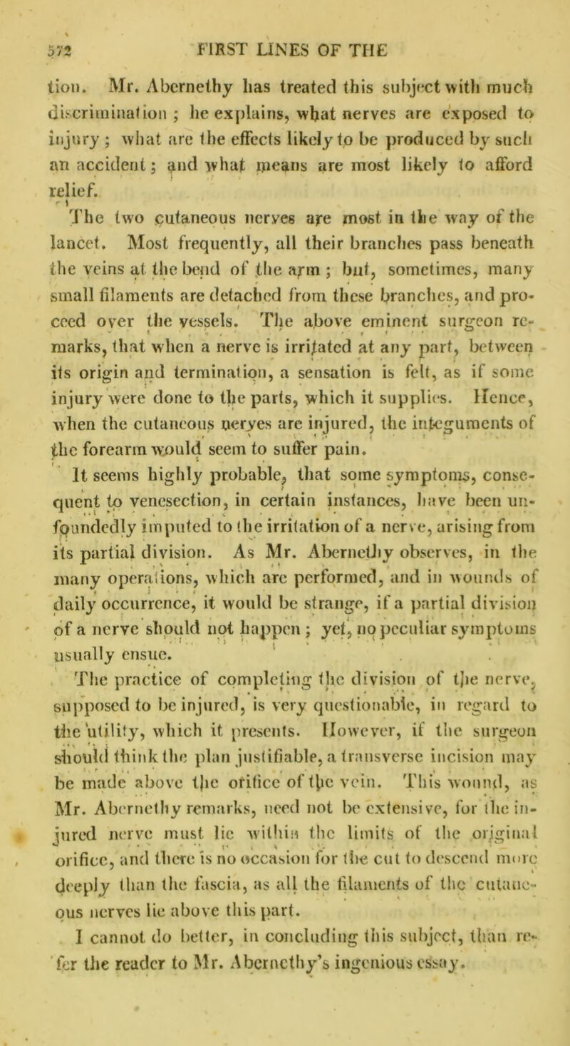 lion. Mr. Abcrnethy has treated this subject with much discrimination; he explains, what nerves are exposed to injury ; what are I he effects likely to be produced by such an accident; pnd what means are most likely to afford relief. i The two cutaneous nerves are most in the w ay of the lancet. Most frequently, all their branches pass beneath the veins at the bend of the arm ; but, sometimes, many small filaments are detached from these branches, and pro* coed over the vessels. The above eminent surgeon re- marks, that when a nerve is irrigated at any part, between its origin and termination, a sensation is felt, as if some injury were done to the parts, which it supplies, lienee, when the cutaneous neryes are injured, the integuments of r ' » J; 7 t . . the forearm would seem to suffer pain. It seems highly probable, that some symptoms, conse- quent to venesection, in certain instances, have been un- fpundedly imputed to the irritation of a nerve, arising from its partial division. As Mr. AbernetJiy observes, in the many opera!ions, which arc performed, and in wounds of daily occurrence, it would be strange, if a partial division of a nerve should not happen; yet, no peculiar symptoms •'I I j v * ’ • * • .» usually ensue. The practice of completing the division of tjie nerve, supposed to be injured, is very questionable, in regard to the utility, which it presents. However, if the surgeon • ft Hi should think the plan justifiable, a transverse incision may be made above t)ie orifice of the vein. This wound, as Mr. Abernethy remarks, nerd not be extensive, for the in- jured nerve must lie within the limits of the original orifice, and there is no occasion for the cut to descend more deeply than the fascia, as all the filaments of the cutane- ous nerves lie above this part. I cannot do better, in concluding this subject, than re- fer the reader to Mr. Aberncthy’s ingenious essay.