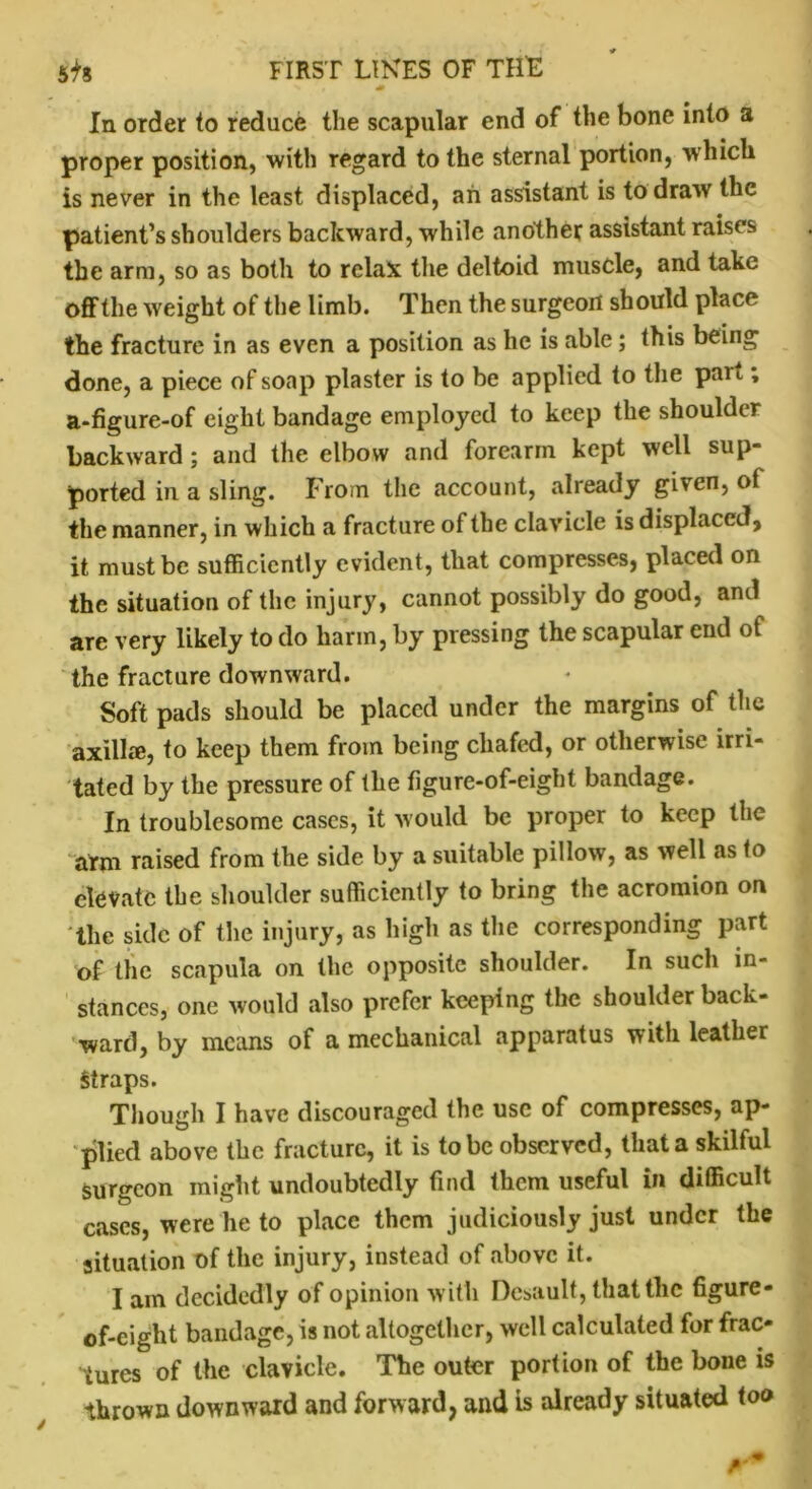 N # In order to reduce the scapular end of the bone into a proper position, with regard to the sternal portion, which is never in the least displaced, ah assistant is to draw the patient’s shoulders backward, while another assistant raises the arm, so as both to relax the deltoid muscle, and take off the weight of the limb. Then the surgeon should place the fracture in as even a position as he is able; this being done, a piece of soap plaster is to be applied to the part; a-figure-of eight bandage employed to keep the shoulder backward; and the elbow and forearm kept well sup- ported in a sling. From the account, already given, of the manner, in which a fracture of the clavicle is displaced, it must be sufficiently evident, that compresses, placed on the situation of the injury, cannot possibly do good, and are very likely to do harm, by pressing the scapular end of the fracture downward. Soft pads should be placed under the margins of the axilla, to keep them from being chafed, or otherwise irri- tated by the pressure of the figure-of-eight bandage. In troublesome cases, it would be proper to keep the arm raised from the side by a suitable pillow, as well as to elevate the shoulder sufficiently to bring the acromion on the side of the injury, as high as the corresponding part of the scapula on the opposite shoulder. In such in- stances, one would also prefer keeping the shoulder back- ward, by means of a mechanical apparatus with leather Straps. Though I have discouraged the use of compresses, ap- plied above the fracture, it is to be observed, that a skilful surgeon might undoubtedly find them useful in difficult cases, were he to place them judiciously just under the situation of the injury, instead of above it. I am decidedly of opinion with Desault, that the figure- of-eight bandage, is not altogether, well calculated for frac- tures of the clavicle. The outer portion of the bone is thrown downward and forward, and is already situated too