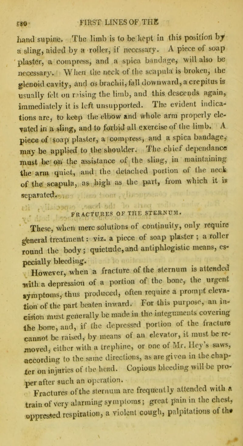 510 hand supine. The limb is to be kept in this position by a sling, aided by a roller, if necessary. A piece of soap plaster, a compress, and a spica bandage, will also be necessary. When the neck of the scapula is broken, the glenoid cavity, and os brackii,'fall downward, a crepitus is usually felt on raising the limb, and this descends again, immediately it is left unsupported. The evident indica- tions are, to keep the elbow and whole arm properly ele- vated in a sling, and to forbid all exercise of the limb. A piece of soap plaster, a compress, and a spica bandage, may be applied to the shoulder. The chief dependance must be on the assistance of the sling, in maintaining the arm quiet, and the detached portion of the neck of the scapula, as high as the part, from which it \% separated. < . '■ ->>■ am- 'S '• ' FRACTURES OF THE STEJtNUM. These, when mere solutions of continuity, only require general treatment: viz. a piece of soap plaster ; a roller round the body; quietude,and antiphlogistic means, es- pecially bleeding. However, when a fracture of the sternum is attended with a depression of a portion of the bone, the urgent symptoms, thus produced, often require a prompt eleva- tion of the part beaten inward. For this purpose, an in- cision must generally be made in the integuments covering the bone, and, if the depressed portion of the fracture cannot be raised, by means of an elevator, it must be re- moved, either with a trephine, or one of Mr. lley’s saws, according to the same directions, as are given in the chap- ter on injuries of (lie head. Copious bleeding will be pro- per after such an operation. Fractures ofthe sternum are frequently attended with * train of very alarming symptoms; great pain in the chest, oppressed respiration, a violent cough, palpitations ot tht