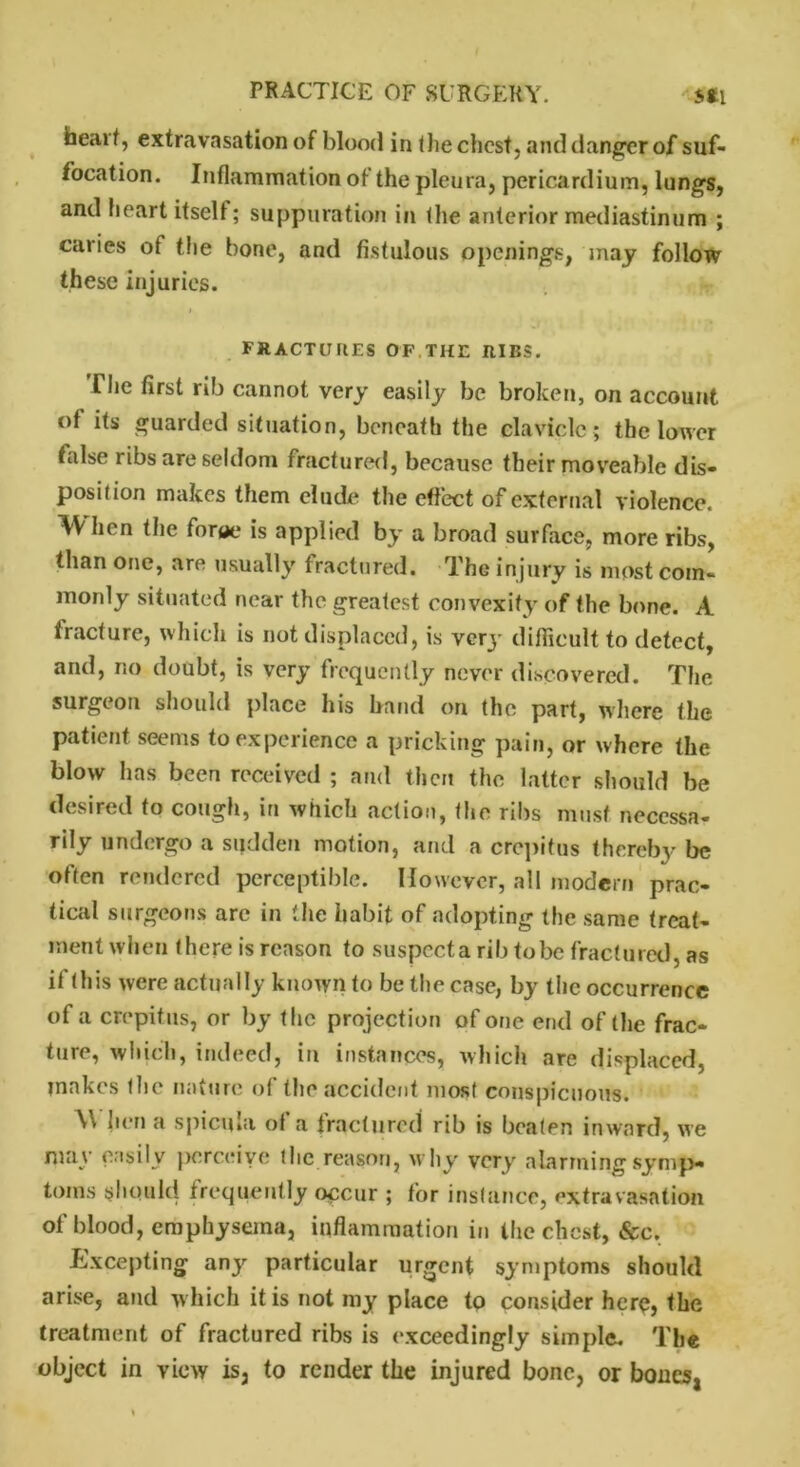 heai I, extravasation of blood in the chest, and danger of suf- focation. Inflammation of the pleura, pericardium, lungs, and heart itself; suppuration in the anterior mediastinum ; caries of the bone, and fistulous openings, may follow these injuries. fractures of the RIBS. The first rib cannot very easily be broken, on account of its guarded situation, beneath the clavicle; the lower false ribs are seldom fractured, because their moveable dis- pose ion makes them elude the effect of external violence. When the foroe is applied by a broad surface, more ribs, than one, are usually fractured. The injury is most com- monly situated near the greatest convexity of the bone. A fracture, which is not displaced, is very difficult to detect, and, no doubt, is very frequently never discovered. The surgeon should place his hand on the part, where the patient seems to experience a pricking pain, or where the blow has been received ; and then the latter should be desired to cough, in which action, the ribs must necessa- rily undergo a sudden motion, and a crepitus thereby be often rendered perceptible. However, all modern prac- tical surgeons are in the habit of adopting the same treat- ment when there is reason to suspccta rib tobe fractured, as if this were actually known to be the case, by the occurrence of a crepitus, or by the projection of one end of the frac- ture, which, indeed, in instances, which are displaced, ?nakes the nature of the accident most conspicuous. \\ hen a spicula of a fractured rib is beaten inward, we may easily perceive the reason, why very alarming symp- toms should frequently occur ; for instance, extravasation of blood, emphysema, inflammation in the chest, &c. Excepting any particular urgent symptoms should arise, and which it is not my place to consider here, the treatment of fractured ribs is exceedingly simple. The object in view is, to render the injured bone, or bones,