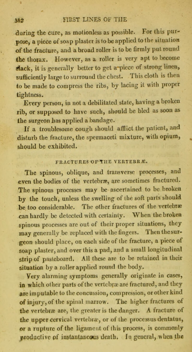 during the cure, as motionless as possible. For this pur- pose, a piece of soap plaster is to be applied to the situation of the fracture, and a broad roller is to be firmly put round the thorax. However, as a roller is very apt to become Slack, it is generally better to get a-piece of strong linen, sufficiently large to surround the chest. 1 his cloth is then to be made to compress the ribs, by lacing it with proper tightness. Every person, in not a debilitated state, having a broken rib, or supposed to have such, should be bled as soon as the surgeon has applied a bandage. If a troublesome cough should afflict the patient, and disturb the fracture, the spermaceti mixture, with opium, should be exhibited. FRACTURES OF'TIIE VERTEBRAS. The spinous, oblique, and transverse processes, and even the bodies of the vertebrae, are sometimes fractured. The spinous processes may be ascertained to be broken by the touch, unless the swelling of the soft parts should be too considerable. The other fractures of the vertebrae can hardly be detected with certainty. When the broken spinous processes are out of their proper situations, they may generally be replaced with the fingers. Then the sur- geon should place, on each side of the fracture, a piece of soap plaster, and over this a pad, and a small longitudinal strip of pasteboard. All these are to be retained in their situation by a roller applied round the body. Very alarming symptoms generally originate in cases, in which other parts of the vertebrae are fractured, and they are imputable to the concussion, compression, or other kind of injury, of the spinal marrow. The higher fractures of the vertebrae are, the greater is the danger. A fracture of the upper cervical vertebrae, or of the processus dentatus, or a rupture of the ligament of this process, is commonly productive pf instantaneous death. In general, when the
