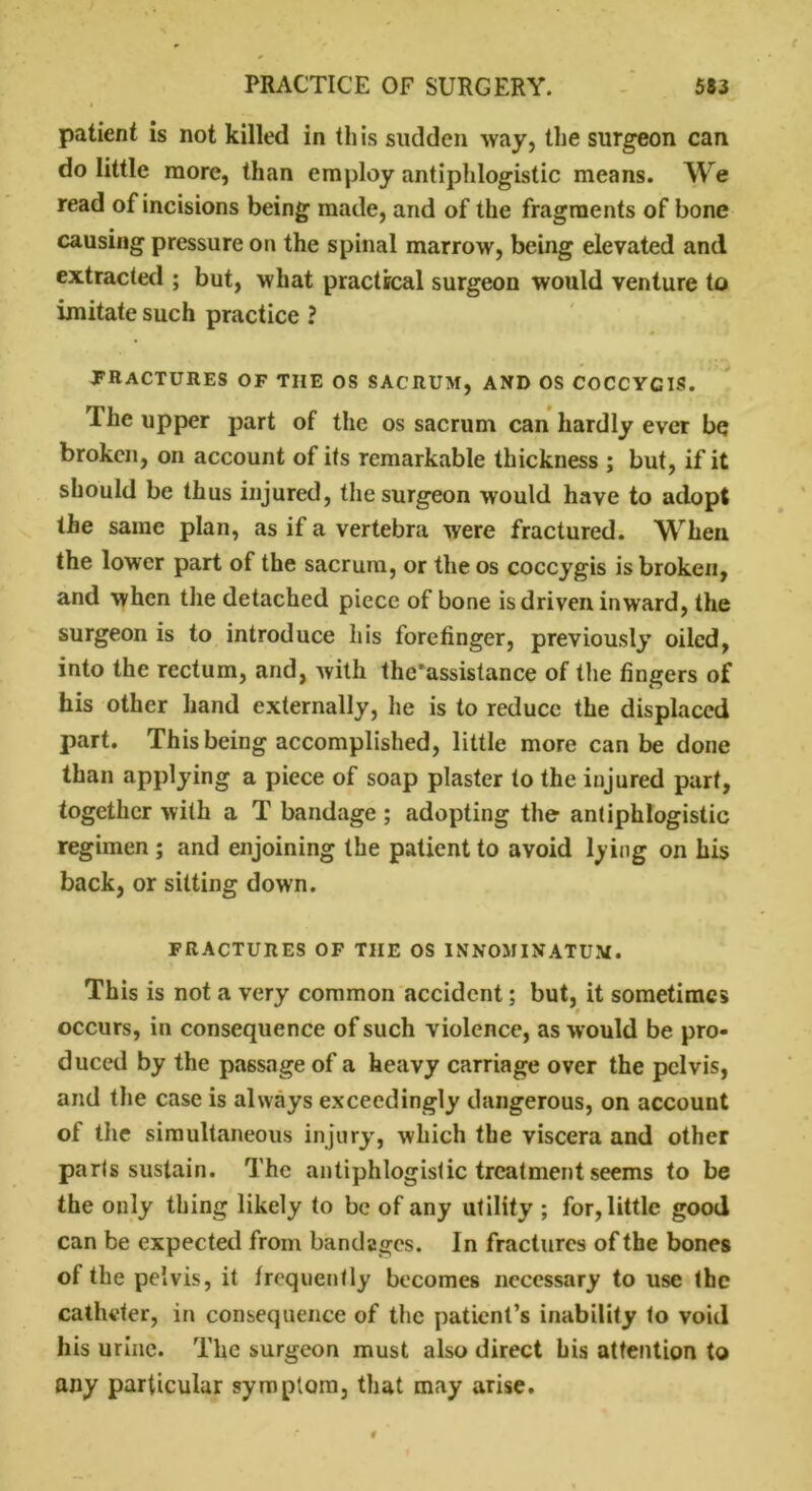 patient is not killed in this sudden way, the surgeon can do little more, than employ antiphlogistic means. We read of incisions being made, and of the fragments of bone causing pressure on the spinal marrow, being elevated and extracted ; but, what practical surgeon would venture to imitate such practice ? FRACTURES OF TIIE OS SACRUM, AND OS COCCYCIS. The upper part of the os sacrum can hardly ever be broken, on account of its remarkable thickness ; but, if it should be thus injured, the surgeon would have to adopt the same plan, as if a vertebra were fractured. When the lower part of the sacrum, or the os coccygis is broken, and when the detached piece of bone is driven inward, the surgeon is to introduce his forefinger, previously oiled, into the rectum, and, with the’assistance of the fingers of his other hand externally, he is to reduce the displaced part. This being accomplished, little more can be done than applying a piece of soap plaster to the injured part, together with a T bandage ; adopting the antiphlogistic regimen ; and enjoining the patient to avoid lying on his back, or sitting down. FRACTURES OF THE OS INNOMINATUM. This is not a very common accident; but, it sometimes occurs, in consequence of such violence, as would be pro- duced by the passage of a heavy carriage over the pelvis, and the case is always exceedingly dangerous, on account of the simultaneous injury, which the viscera and other parts sustain. The antiphlogistic treatment seems to be the only thing likely to be of any utility ; for, little good can be expected from bandages. In fractures of the bones ot the pelvis, it frequently becomes necessary to use the catheter, in consequence of the patient’s inability to void his urine. The surgeon must also direct his attention to any particular symptom, that may arise.