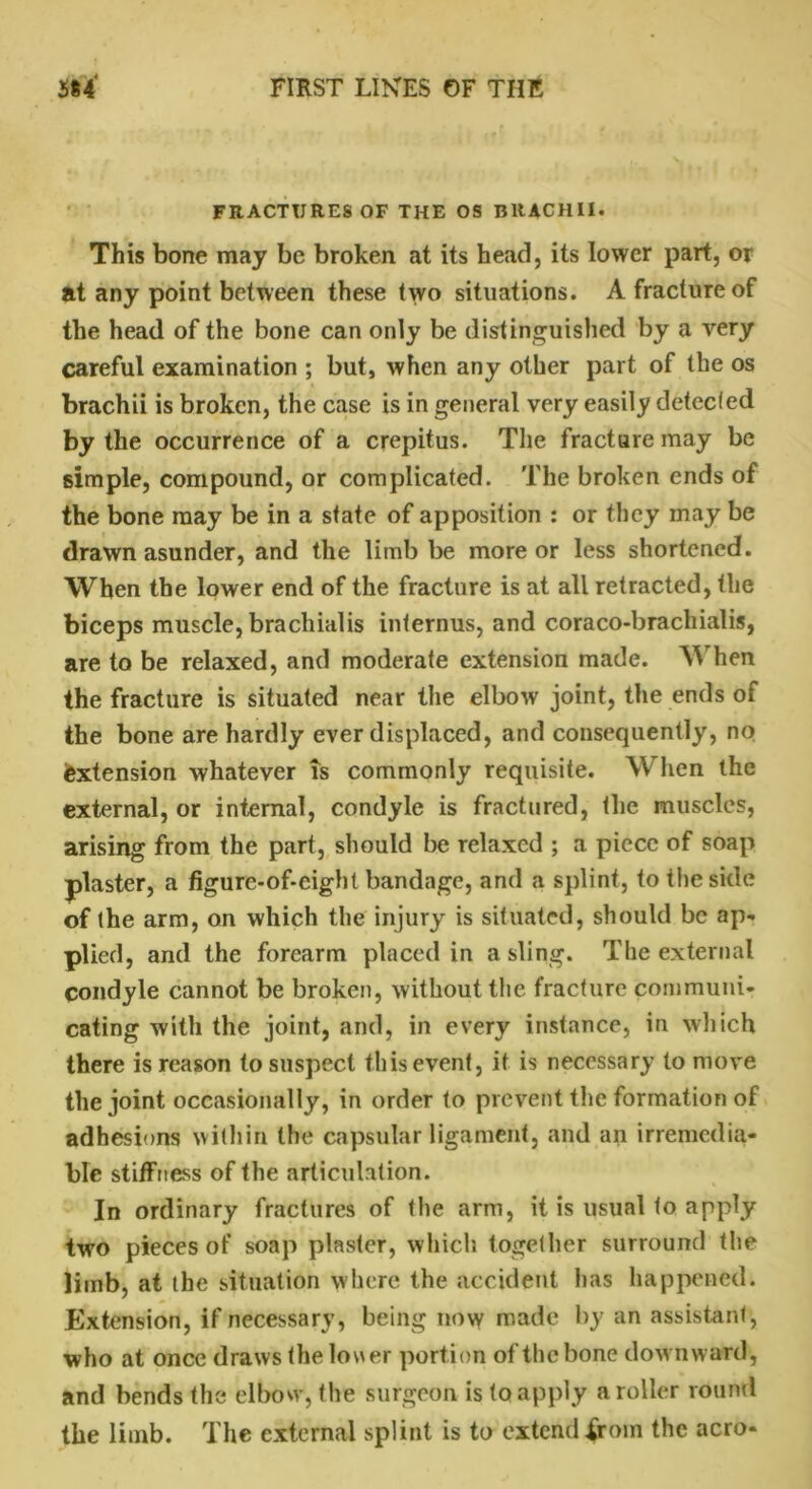 FRACTURES OF THE OS BRACHII. This bone may be broken at its head, its lower part, or at any point between these two situations. A fracture of the head of the bone can only be distinguished by a very careful examination ; but, when any other part of the os brachii is broken, the case is in general very easily detected by the occurrence of a crepitus. The fracture may be simple, compound, or complicated. The broken ends of the bone may be in a state of apposition : or they may be drawn asunder, and the limb be more or less shortened. When the lower end of the fracture is at all retracted, the biceps muscle, brachial is internus, and coraco-bracliialis, are to be relaxed, and moderate extension made. hen the fracture is situated near the elbow joint, the ends of the bone are hardly ever displaced, and consequently, no extension whatever is commonly requisite. When the external, or internal, condyle is fractured, the muscles, arising from the part, should be relaxed ; a piece of soap plaster, a figure-of-eight bandage, and a splint, to the side of the arm, on which the injury is situated, should be ap- plied, and the forearm placed in a sling. The external condyle cannot be broken, without the fracture communi- cating with the joint, and, in every instance, in which there is reason to suspect this event, if is necessary to move the joint occasionally, in order to prevent the formation of adhesions within the capsular ligament, and an irremedia- ble stiffness of the articulation. In ordinary fractures of the arm, it is usual to apply two pieces of soap plaster, which together surround the limb, at the situation where the accident has happened. Extension, if necessary, being now made by an assistant, who at once draws the lower portion of the bone downward, and bends the elbow, the surgeon is to apply a roller round the limb. The external splint is to extend .from the aero-